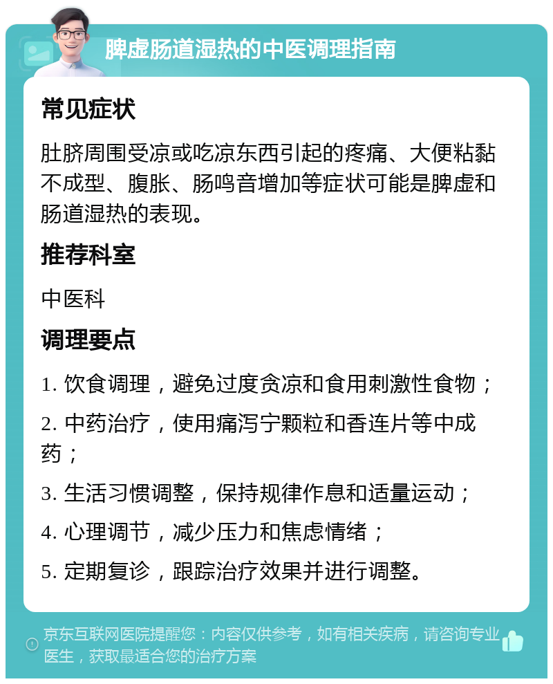 脾虚肠道湿热的中医调理指南 常见症状 肚脐周围受凉或吃凉东西引起的疼痛、大便粘黏不成型、腹胀、肠鸣音增加等症状可能是脾虚和肠道湿热的表现。 推荐科室 中医科 调理要点 1. 饮食调理，避免过度贪凉和食用刺激性食物； 2. 中药治疗，使用痛泻宁颗粒和香连片等中成药； 3. 生活习惯调整，保持规律作息和适量运动； 4. 心理调节，减少压力和焦虑情绪； 5. 定期复诊，跟踪治疗效果并进行调整。