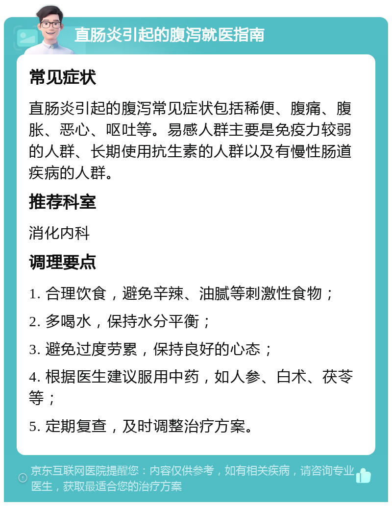 直肠炎引起的腹泻就医指南 常见症状 直肠炎引起的腹泻常见症状包括稀便、腹痛、腹胀、恶心、呕吐等。易感人群主要是免疫力较弱的人群、长期使用抗生素的人群以及有慢性肠道疾病的人群。 推荐科室 消化内科 调理要点 1. 合理饮食，避免辛辣、油腻等刺激性食物； 2. 多喝水，保持水分平衡； 3. 避免过度劳累，保持良好的心态； 4. 根据医生建议服用中药，如人参、白术、茯苓等； 5. 定期复查，及时调整治疗方案。