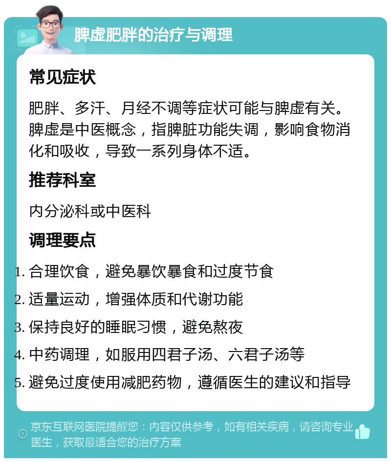 脾虚肥胖的治疗与调理 常见症状 肥胖、多汗、月经不调等症状可能与脾虚有关。脾虚是中医概念，指脾脏功能失调，影响食物消化和吸收，导致一系列身体不适。 推荐科室 内分泌科或中医科 调理要点 合理饮食，避免暴饮暴食和过度节食 适量运动，增强体质和代谢功能 保持良好的睡眠习惯，避免熬夜 中药调理，如服用四君子汤、六君子汤等 避免过度使用减肥药物，遵循医生的建议和指导