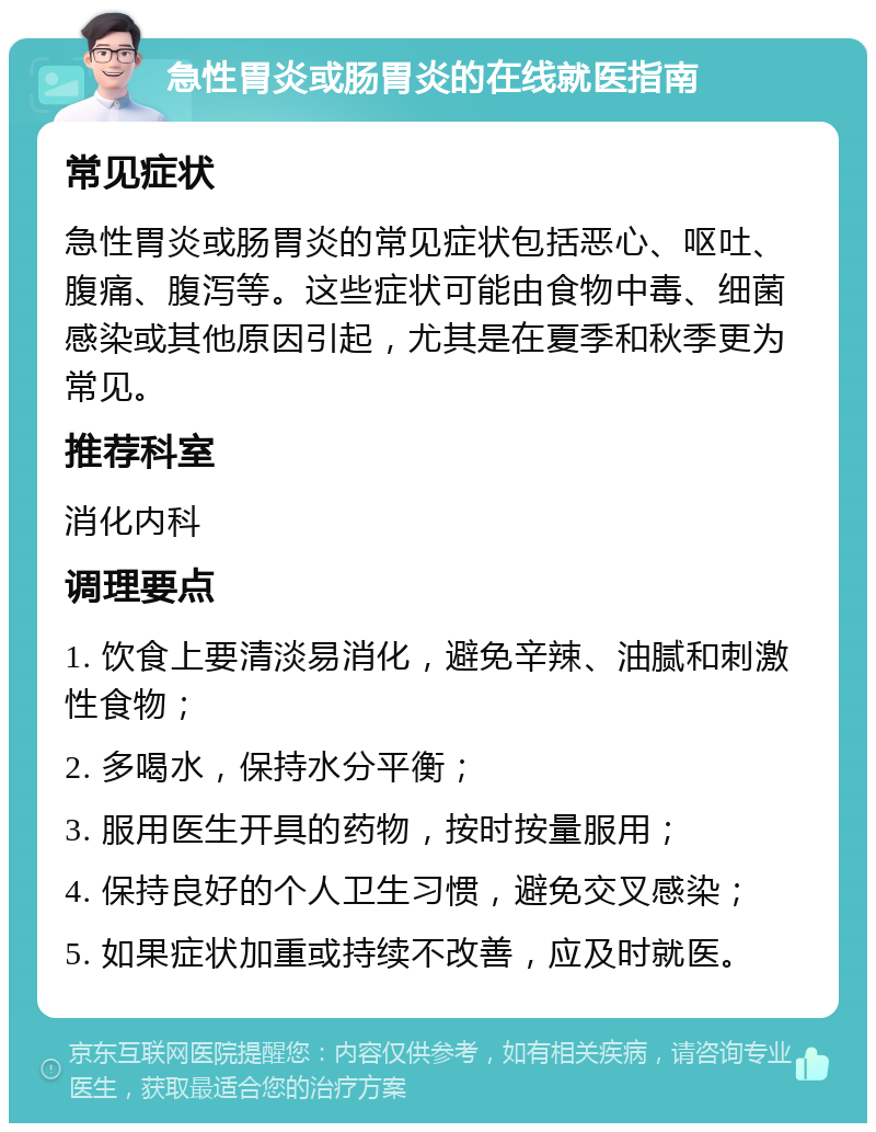 急性胃炎或肠胃炎的在线就医指南 常见症状 急性胃炎或肠胃炎的常见症状包括恶心、呕吐、腹痛、腹泻等。这些症状可能由食物中毒、细菌感染或其他原因引起，尤其是在夏季和秋季更为常见。 推荐科室 消化内科 调理要点 1. 饮食上要清淡易消化，避免辛辣、油腻和刺激性食物； 2. 多喝水，保持水分平衡； 3. 服用医生开具的药物，按时按量服用； 4. 保持良好的个人卫生习惯，避免交叉感染； 5. 如果症状加重或持续不改善，应及时就医。