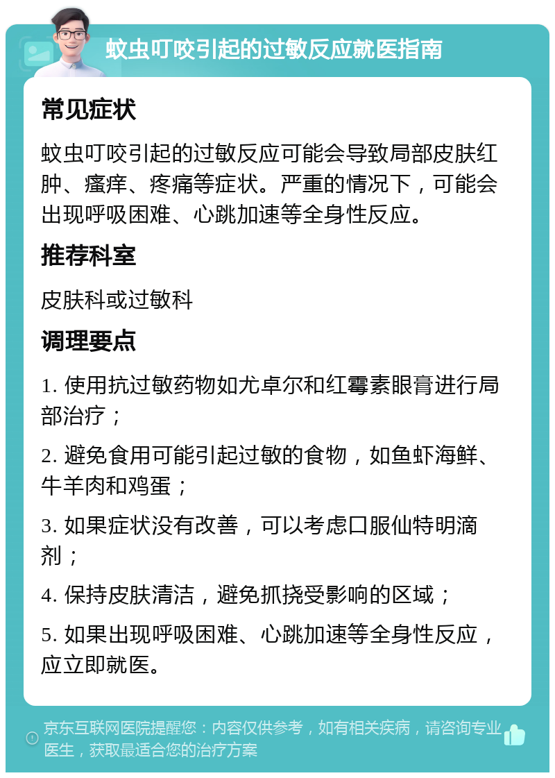 蚊虫叮咬引起的过敏反应就医指南 常见症状 蚊虫叮咬引起的过敏反应可能会导致局部皮肤红肿、瘙痒、疼痛等症状。严重的情况下，可能会出现呼吸困难、心跳加速等全身性反应。 推荐科室 皮肤科或过敏科 调理要点 1. 使用抗过敏药物如尤卓尔和红霉素眼膏进行局部治疗； 2. 避免食用可能引起过敏的食物，如鱼虾海鲜、牛羊肉和鸡蛋； 3. 如果症状没有改善，可以考虑口服仙特明滴剂； 4. 保持皮肤清洁，避免抓挠受影响的区域； 5. 如果出现呼吸困难、心跳加速等全身性反应，应立即就医。