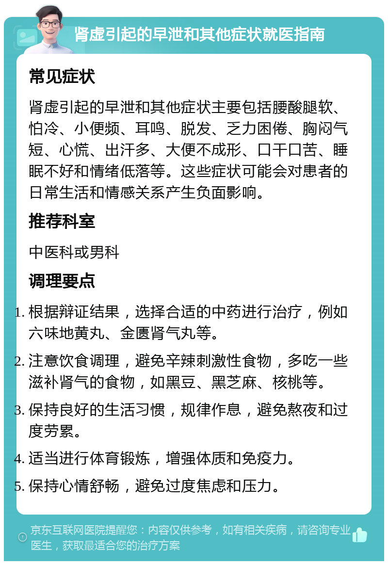 肾虚引起的早泄和其他症状就医指南 常见症状 肾虚引起的早泄和其他症状主要包括腰酸腿软、怕冷、小便频、耳鸣、脱发、乏力困倦、胸闷气短、心慌、出汗多、大便不成形、口干口苦、睡眠不好和情绪低落等。这些症状可能会对患者的日常生活和情感关系产生负面影响。 推荐科室 中医科或男科 调理要点 根据辩证结果，选择合适的中药进行治疗，例如六味地黄丸、金匮肾气丸等。 注意饮食调理，避免辛辣刺激性食物，多吃一些滋补肾气的食物，如黑豆、黑芝麻、核桃等。 保持良好的生活习惯，规律作息，避免熬夜和过度劳累。 适当进行体育锻炼，增强体质和免疫力。 保持心情舒畅，避免过度焦虑和压力。