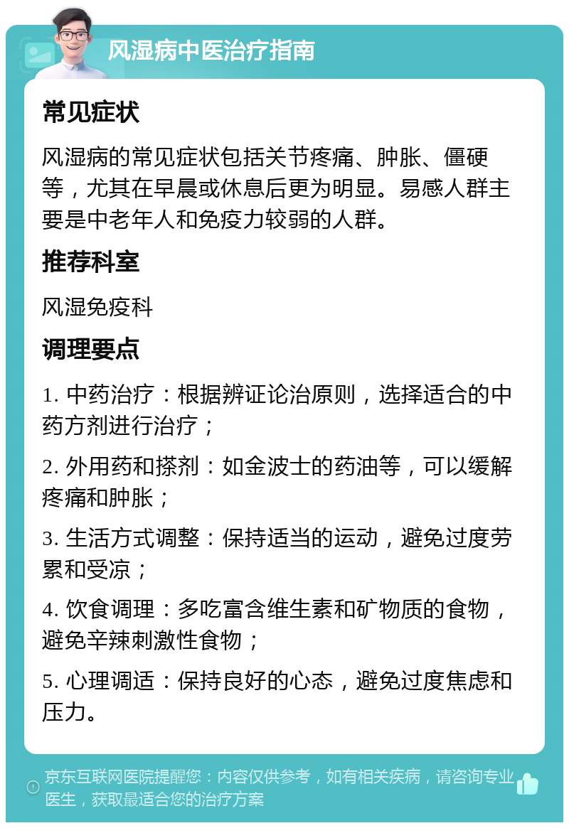 风湿病中医治疗指南 常见症状 风湿病的常见症状包括关节疼痛、肿胀、僵硬等，尤其在早晨或休息后更为明显。易感人群主要是中老年人和免疫力较弱的人群。 推荐科室 风湿免疫科 调理要点 1. 中药治疗：根据辨证论治原则，选择适合的中药方剂进行治疗； 2. 外用药和搽剂：如金波士的药油等，可以缓解疼痛和肿胀； 3. 生活方式调整：保持适当的运动，避免过度劳累和受凉； 4. 饮食调理：多吃富含维生素和矿物质的食物，避免辛辣刺激性食物； 5. 心理调适：保持良好的心态，避免过度焦虑和压力。