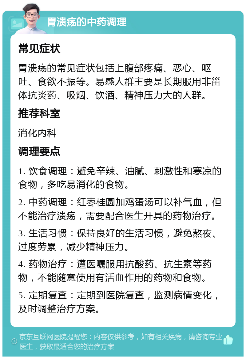 胃溃疡的中药调理 常见症状 胃溃疡的常见症状包括上腹部疼痛、恶心、呕吐、食欲不振等。易感人群主要是长期服用非甾体抗炎药、吸烟、饮酒、精神压力大的人群。 推荐科室 消化内科 调理要点 1. 饮食调理：避免辛辣、油腻、刺激性和寒凉的食物，多吃易消化的食物。 2. 中药调理：红枣桂圆加鸡蛋汤可以补气血，但不能治疗溃疡，需要配合医生开具的药物治疗。 3. 生活习惯：保持良好的生活习惯，避免熬夜、过度劳累，减少精神压力。 4. 药物治疗：遵医嘱服用抗酸药、抗生素等药物，不能随意使用有活血作用的药物和食物。 5. 定期复查：定期到医院复查，监测病情变化，及时调整治疗方案。