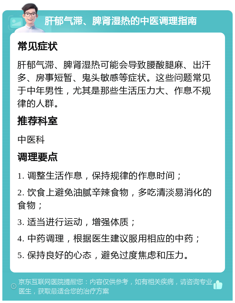 肝郁气滞、脾肾湿热的中医调理指南 常见症状 肝郁气滞、脾肾湿热可能会导致腰酸腿麻、出汗多、房事短暂、鬼头敏感等症状。这些问题常见于中年男性，尤其是那些生活压力大、作息不规律的人群。 推荐科室 中医科 调理要点 1. 调整生活作息，保持规律的作息时间； 2. 饮食上避免油腻辛辣食物，多吃清淡易消化的食物； 3. 适当进行运动，增强体质； 4. 中药调理，根据医生建议服用相应的中药； 5. 保持良好的心态，避免过度焦虑和压力。