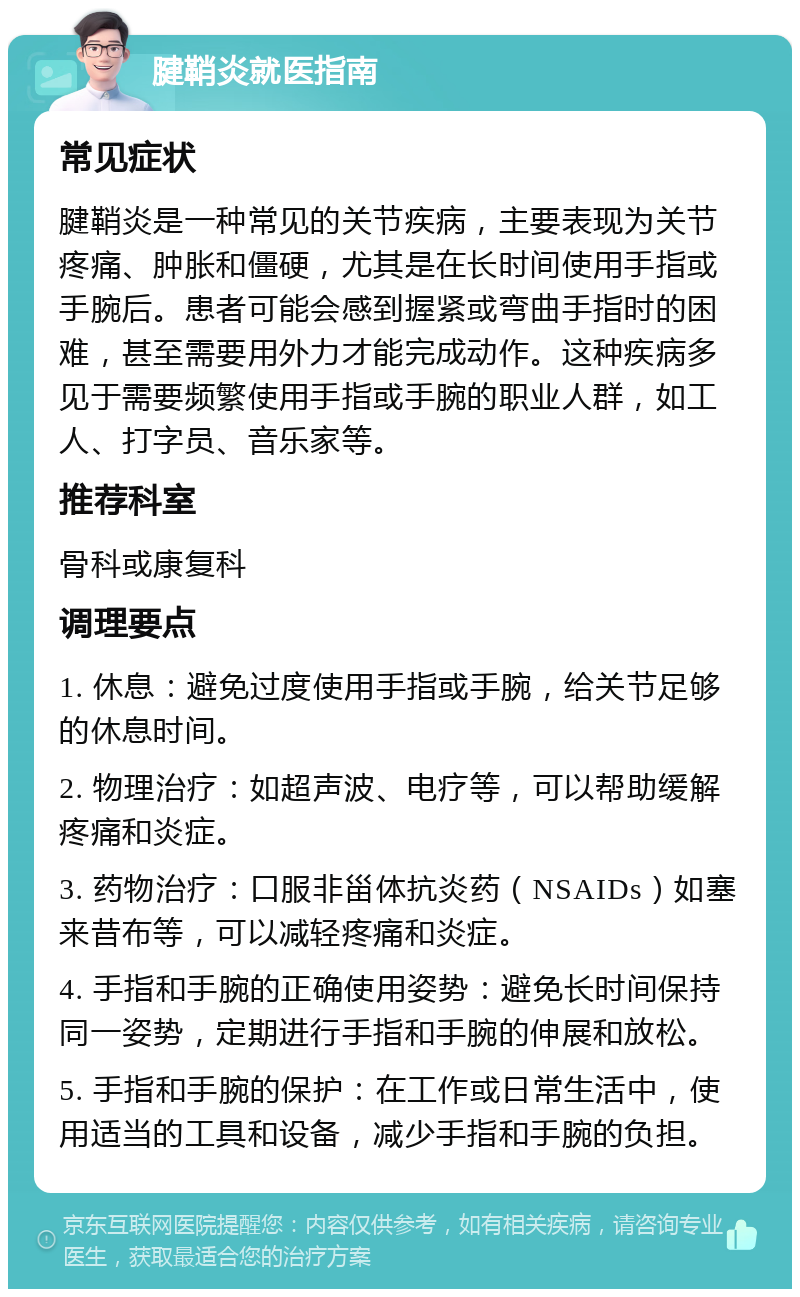 腱鞘炎就医指南 常见症状 腱鞘炎是一种常见的关节疾病，主要表现为关节疼痛、肿胀和僵硬，尤其是在长时间使用手指或手腕后。患者可能会感到握紧或弯曲手指时的困难，甚至需要用外力才能完成动作。这种疾病多见于需要频繁使用手指或手腕的职业人群，如工人、打字员、音乐家等。 推荐科室 骨科或康复科 调理要点 1. 休息：避免过度使用手指或手腕，给关节足够的休息时间。 2. 物理治疗：如超声波、电疗等，可以帮助缓解疼痛和炎症。 3. 药物治疗：口服非甾体抗炎药（NSAIDs）如塞来昔布等，可以减轻疼痛和炎症。 4. 手指和手腕的正确使用姿势：避免长时间保持同一姿势，定期进行手指和手腕的伸展和放松。 5. 手指和手腕的保护：在工作或日常生活中，使用适当的工具和设备，减少手指和手腕的负担。