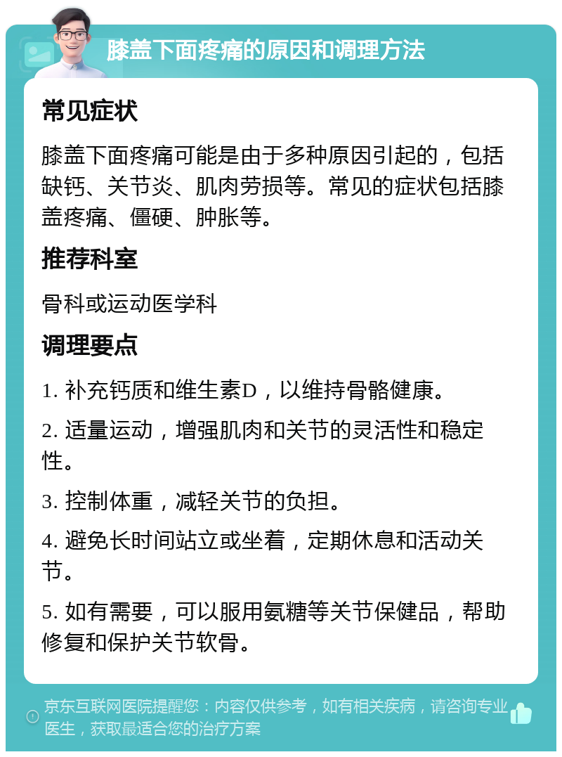 膝盖下面疼痛的原因和调理方法 常见症状 膝盖下面疼痛可能是由于多种原因引起的，包括缺钙、关节炎、肌肉劳损等。常见的症状包括膝盖疼痛、僵硬、肿胀等。 推荐科室 骨科或运动医学科 调理要点 1. 补充钙质和维生素D，以维持骨骼健康。 2. 适量运动，增强肌肉和关节的灵活性和稳定性。 3. 控制体重，减轻关节的负担。 4. 避免长时间站立或坐着，定期休息和活动关节。 5. 如有需要，可以服用氨糖等关节保健品，帮助修复和保护关节软骨。