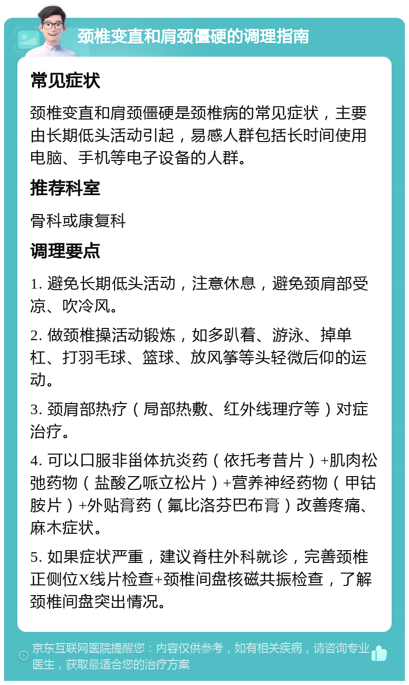 颈椎变直和肩颈僵硬的调理指南 常见症状 颈椎变直和肩颈僵硬是颈椎病的常见症状，主要由长期低头活动引起，易感人群包括长时间使用电脑、手机等电子设备的人群。 推荐科室 骨科或康复科 调理要点 1. 避免长期低头活动，注意休息，避免颈肩部受凉、吹冷风。 2. 做颈椎操活动锻炼，如多趴着、游泳、掉单杠、打羽毛球、篮球、放风筝等头轻微后仰的运动。 3. 颈肩部热疗（局部热敷、红外线理疗等）对症治疗。 4. 可以口服非甾体抗炎药（依托考昔片）+肌肉松弛药物（盐酸乙哌立松片）+营养神经药物（甲钴胺片）+外贴膏药（氟比洛芬巴布膏）改善疼痛、麻木症状。 5. 如果症状严重，建议脊柱外科就诊，完善颈椎正侧位X线片检查+颈椎间盘核磁共振检查，了解颈椎间盘突出情况。