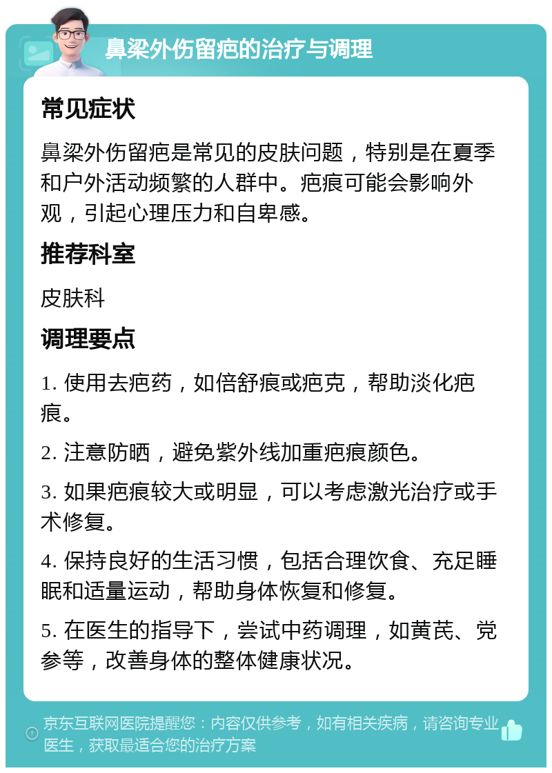 鼻梁外伤留疤的治疗与调理 常见症状 鼻梁外伤留疤是常见的皮肤问题，特别是在夏季和户外活动频繁的人群中。疤痕可能会影响外观，引起心理压力和自卑感。 推荐科室 皮肤科 调理要点 1. 使用去疤药，如倍舒痕或疤克，帮助淡化疤痕。 2. 注意防晒，避免紫外线加重疤痕颜色。 3. 如果疤痕较大或明显，可以考虑激光治疗或手术修复。 4. 保持良好的生活习惯，包括合理饮食、充足睡眠和适量运动，帮助身体恢复和修复。 5. 在医生的指导下，尝试中药调理，如黄芪、党参等，改善身体的整体健康状况。