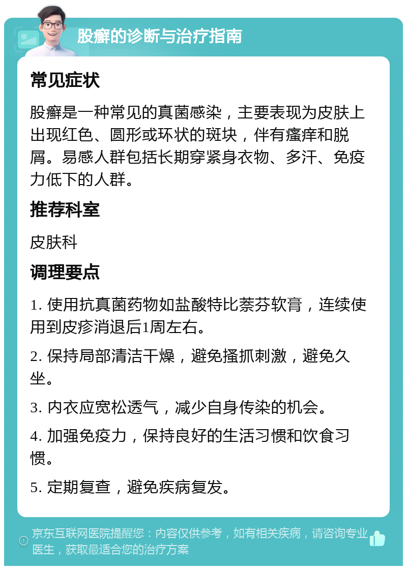 股癣的诊断与治疗指南 常见症状 股癣是一种常见的真菌感染，主要表现为皮肤上出现红色、圆形或环状的斑块，伴有瘙痒和脱屑。易感人群包括长期穿紧身衣物、多汗、免疫力低下的人群。 推荐科室 皮肤科 调理要点 1. 使用抗真菌药物如盐酸特比萘芬软膏，连续使用到皮疹消退后1周左右。 2. 保持局部清洁干燥，避免搔抓刺激，避免久坐。 3. 内衣应宽松透气，减少自身传染的机会。 4. 加强免疫力，保持良好的生活习惯和饮食习惯。 5. 定期复查，避免疾病复发。