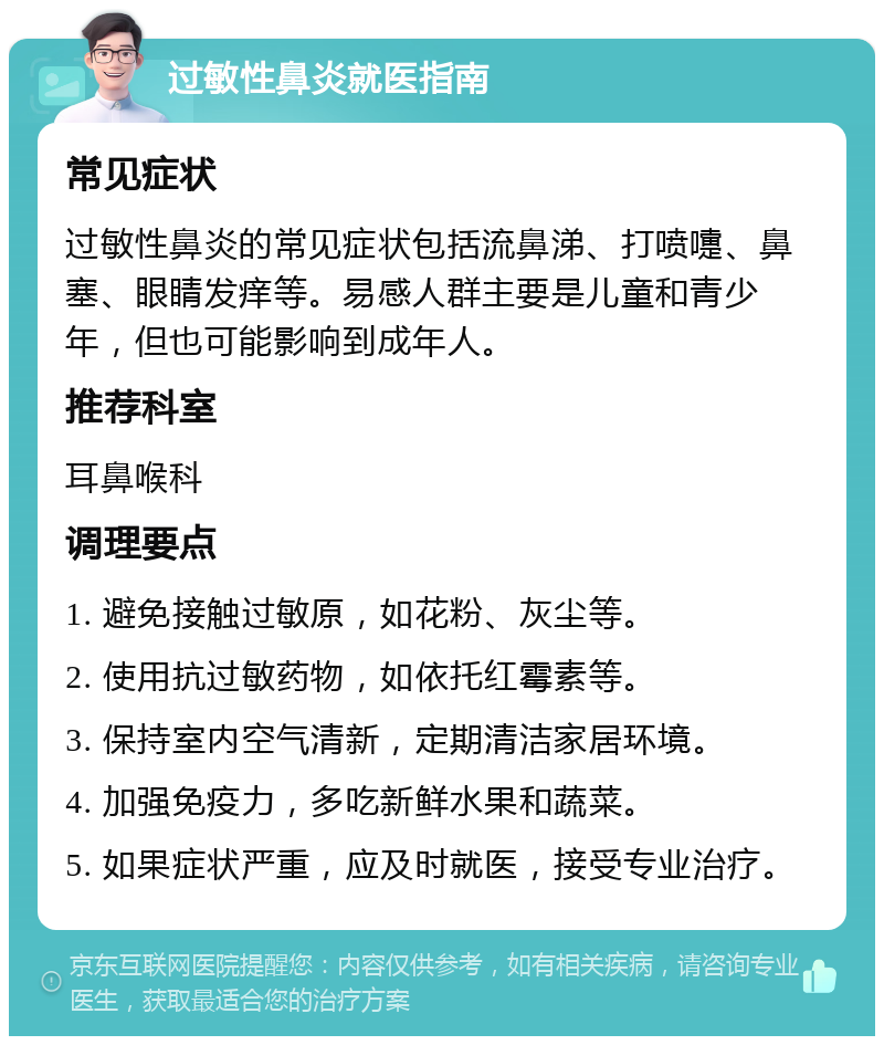 过敏性鼻炎就医指南 常见症状 过敏性鼻炎的常见症状包括流鼻涕、打喷嚏、鼻塞、眼睛发痒等。易感人群主要是儿童和青少年，但也可能影响到成年人。 推荐科室 耳鼻喉科 调理要点 1. 避免接触过敏原，如花粉、灰尘等。 2. 使用抗过敏药物，如依托红霉素等。 3. 保持室内空气清新，定期清洁家居环境。 4. 加强免疫力，多吃新鲜水果和蔬菜。 5. 如果症状严重，应及时就医，接受专业治疗。