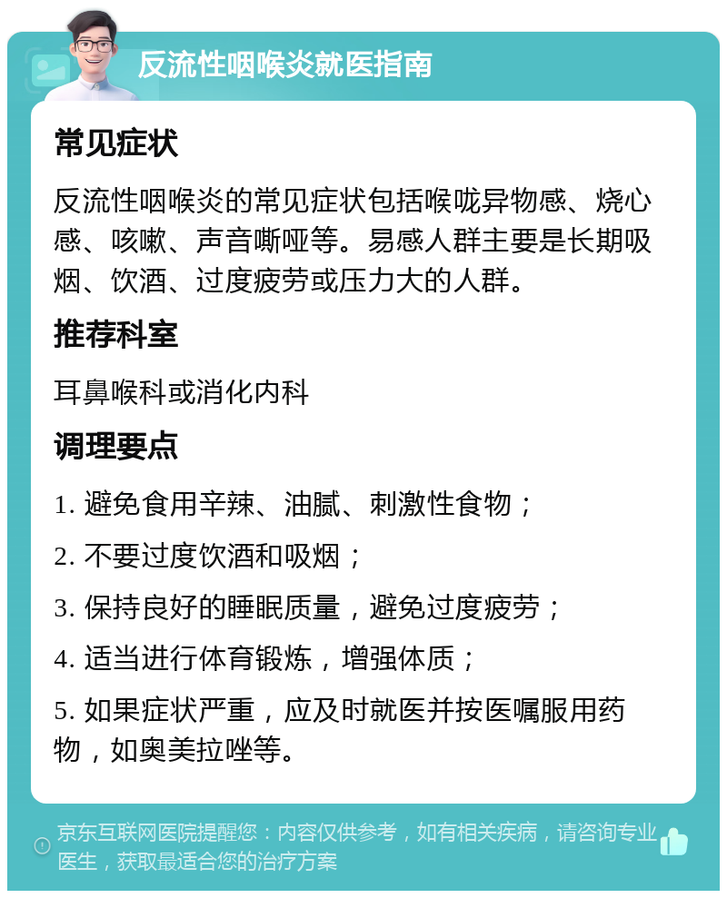 反流性咽喉炎就医指南 常见症状 反流性咽喉炎的常见症状包括喉咙异物感、烧心感、咳嗽、声音嘶哑等。易感人群主要是长期吸烟、饮酒、过度疲劳或压力大的人群。 推荐科室 耳鼻喉科或消化内科 调理要点 1. 避免食用辛辣、油腻、刺激性食物； 2. 不要过度饮酒和吸烟； 3. 保持良好的睡眠质量，避免过度疲劳； 4. 适当进行体育锻炼，增强体质； 5. 如果症状严重，应及时就医并按医嘱服用药物，如奥美拉唑等。