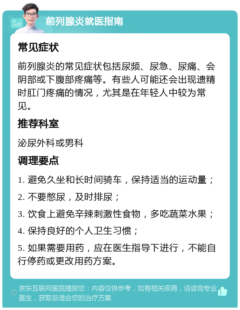 前列腺炎就医指南 常见症状 前列腺炎的常见症状包括尿频、尿急、尿痛、会阴部或下腹部疼痛等。有些人可能还会出现遗精时肛门疼痛的情况，尤其是在年轻人中较为常见。 推荐科室 泌尿外科或男科 调理要点 1. 避免久坐和长时间骑车，保持适当的运动量； 2. 不要憋尿，及时排尿； 3. 饮食上避免辛辣刺激性食物，多吃蔬菜水果； 4. 保持良好的个人卫生习惯； 5. 如果需要用药，应在医生指导下进行，不能自行停药或更改用药方案。