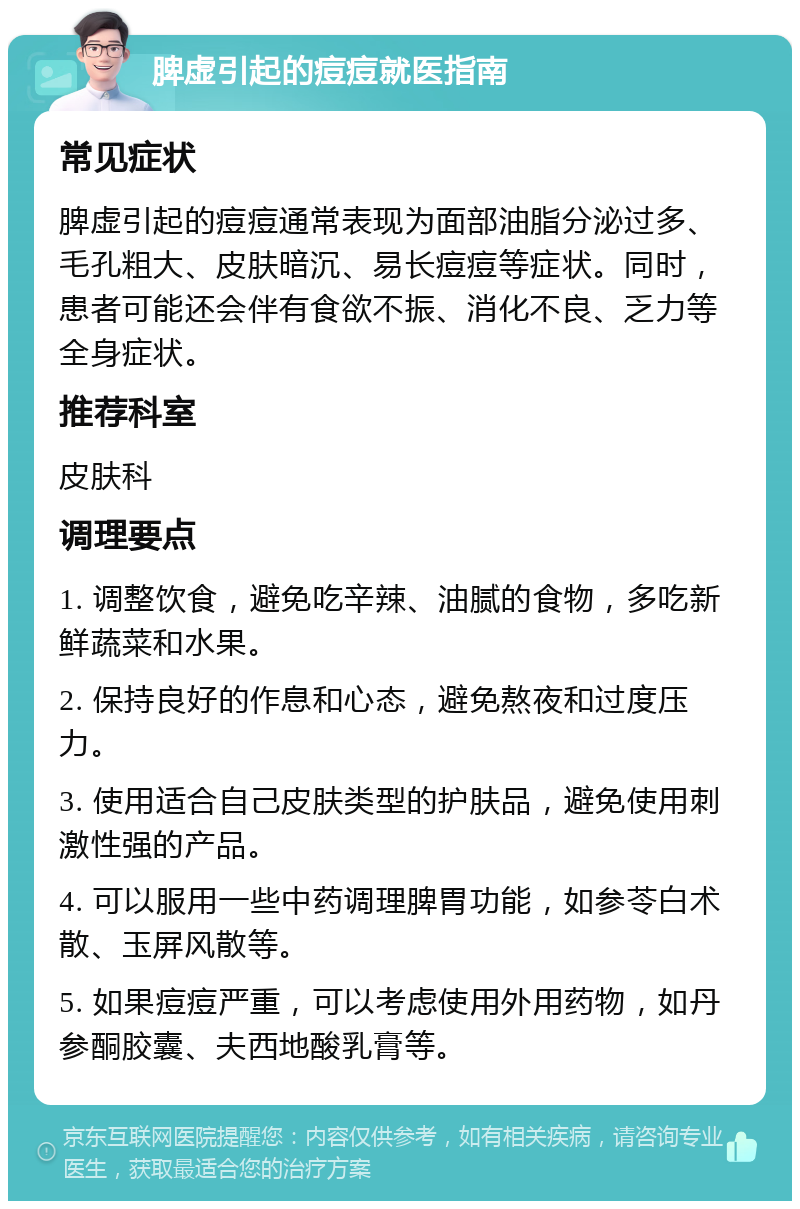 脾虚引起的痘痘就医指南 常见症状 脾虚引起的痘痘通常表现为面部油脂分泌过多、毛孔粗大、皮肤暗沉、易长痘痘等症状。同时，患者可能还会伴有食欲不振、消化不良、乏力等全身症状。 推荐科室 皮肤科 调理要点 1. 调整饮食，避免吃辛辣、油腻的食物，多吃新鲜蔬菜和水果。 2. 保持良好的作息和心态，避免熬夜和过度压力。 3. 使用适合自己皮肤类型的护肤品，避免使用刺激性强的产品。 4. 可以服用一些中药调理脾胃功能，如参苓白术散、玉屏风散等。 5. 如果痘痘严重，可以考虑使用外用药物，如丹参酮胶囊、夫西地酸乳膏等。