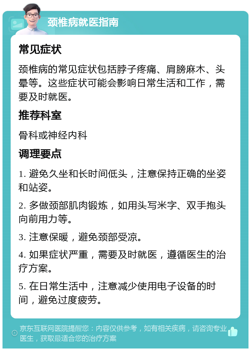 颈椎病就医指南 常见症状 颈椎病的常见症状包括脖子疼痛、肩膀麻木、头晕等。这些症状可能会影响日常生活和工作，需要及时就医。 推荐科室 骨科或神经内科 调理要点 1. 避免久坐和长时间低头，注意保持正确的坐姿和站姿。 2. 多做颈部肌肉锻炼，如用头写米字、双手抱头向前用力等。 3. 注意保暖，避免颈部受凉。 4. 如果症状严重，需要及时就医，遵循医生的治疗方案。 5. 在日常生活中，注意减少使用电子设备的时间，避免过度疲劳。