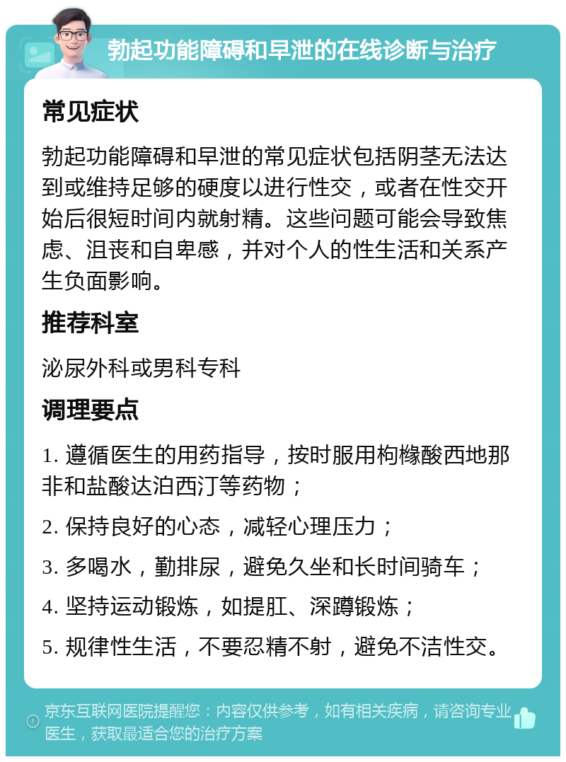 勃起功能障碍和早泄的在线诊断与治疗 常见症状 勃起功能障碍和早泄的常见症状包括阴茎无法达到或维持足够的硬度以进行性交，或者在性交开始后很短时间内就射精。这些问题可能会导致焦虑、沮丧和自卑感，并对个人的性生活和关系产生负面影响。 推荐科室 泌尿外科或男科专科 调理要点 1. 遵循医生的用药指导，按时服用枸橼酸西地那非和盐酸达泊西汀等药物； 2. 保持良好的心态，减轻心理压力； 3. 多喝水，勤排尿，避免久坐和长时间骑车； 4. 坚持运动锻炼，如提肛、深蹲锻炼； 5. 规律性生活，不要忍精不射，避免不洁性交。