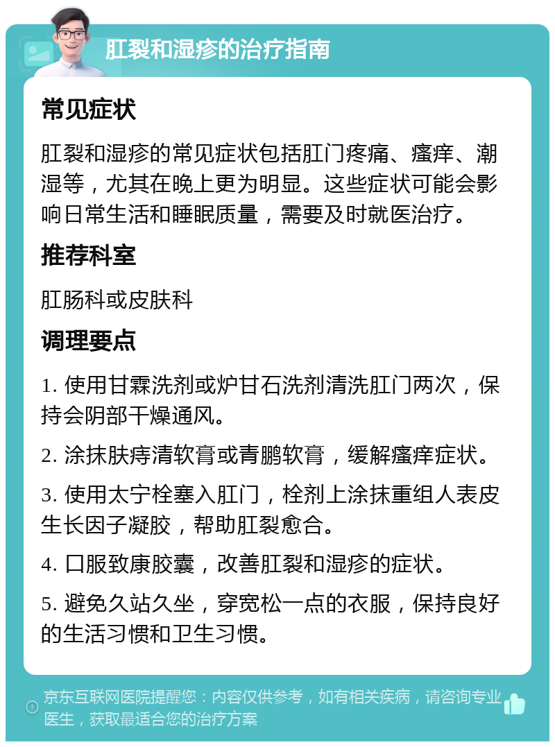 肛裂和湿疹的治疗指南 常见症状 肛裂和湿疹的常见症状包括肛门疼痛、瘙痒、潮湿等，尤其在晚上更为明显。这些症状可能会影响日常生活和睡眠质量，需要及时就医治疗。 推荐科室 肛肠科或皮肤科 调理要点 1. 使用甘霖洗剂或炉甘石洗剂清洗肛门两次，保持会阴部干燥通风。 2. 涂抹肤痔清软膏或青鹏软膏，缓解瘙痒症状。 3. 使用太宁栓塞入肛门，栓剂上涂抹重组人表皮生长因子凝胶，帮助肛裂愈合。 4. 口服致康胶囊，改善肛裂和湿疹的症状。 5. 避免久站久坐，穿宽松一点的衣服，保持良好的生活习惯和卫生习惯。