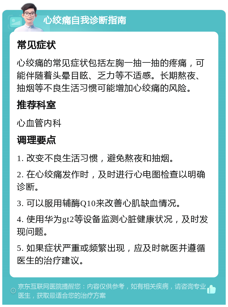 心绞痛自我诊断指南 常见症状 心绞痛的常见症状包括左胸一抽一抽的疼痛，可能伴随着头晕目眩、乏力等不适感。长期熬夜、抽烟等不良生活习惯可能增加心绞痛的风险。 推荐科室 心血管内科 调理要点 1. 改变不良生活习惯，避免熬夜和抽烟。 2. 在心绞痛发作时，及时进行心电图检查以明确诊断。 3. 可以服用辅酶Q10来改善心肌缺血情况。 4. 使用华为gt2等设备监测心脏健康状况，及时发现问题。 5. 如果症状严重或频繁出现，应及时就医并遵循医生的治疗建议。