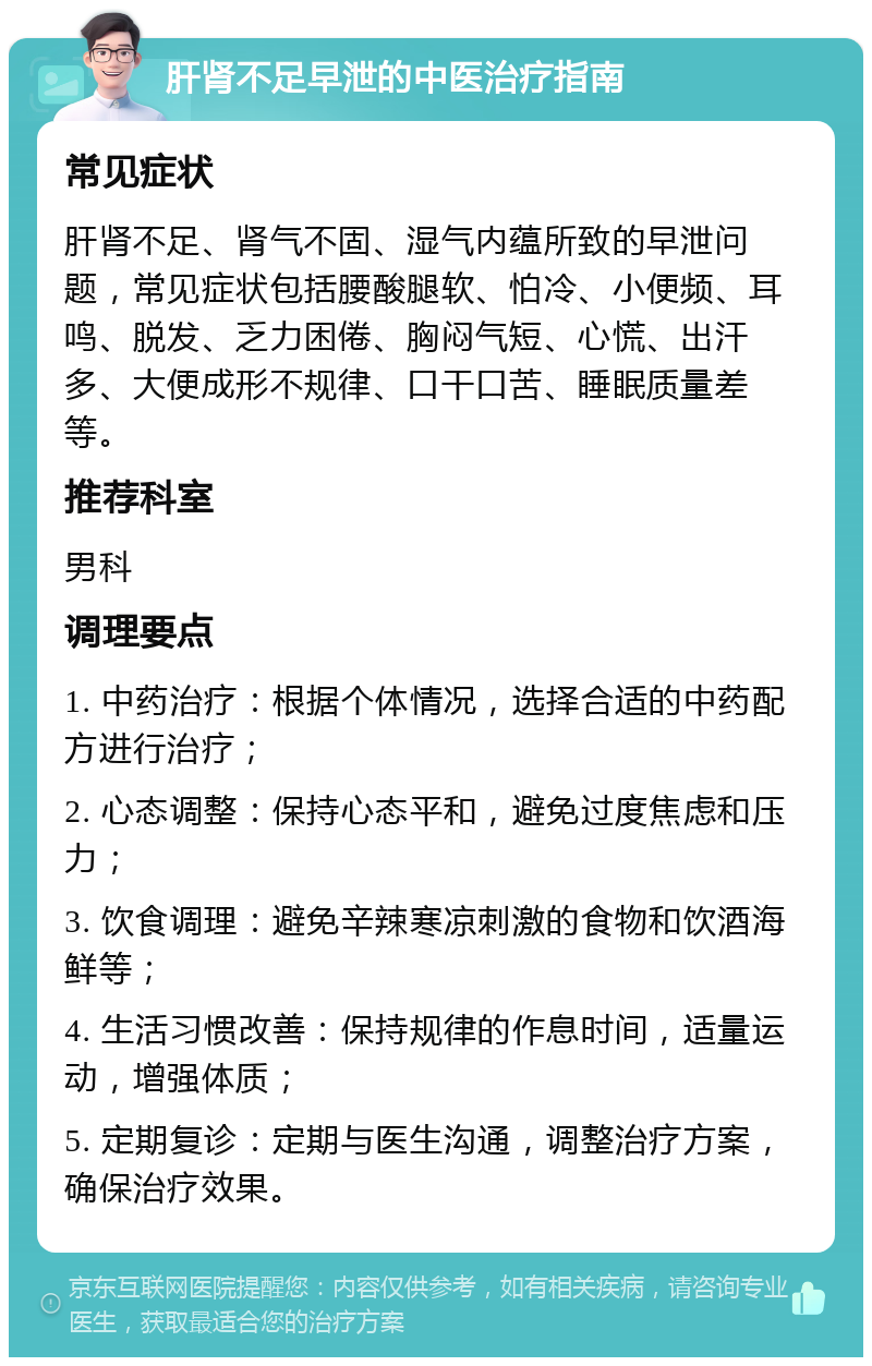 肝肾不足早泄的中医治疗指南 常见症状 肝肾不足、肾气不固、湿气内蕴所致的早泄问题，常见症状包括腰酸腿软、怕冷、小便频、耳鸣、脱发、乏力困倦、胸闷气短、心慌、出汗多、大便成形不规律、口干口苦、睡眠质量差等。 推荐科室 男科 调理要点 1. 中药治疗：根据个体情况，选择合适的中药配方进行治疗； 2. 心态调整：保持心态平和，避免过度焦虑和压力； 3. 饮食调理：避免辛辣寒凉刺激的食物和饮酒海鲜等； 4. 生活习惯改善：保持规律的作息时间，适量运动，增强体质； 5. 定期复诊：定期与医生沟通，调整治疗方案，确保治疗效果。