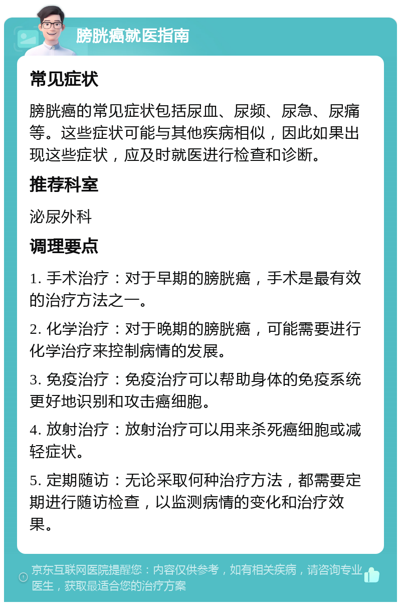 膀胱癌就医指南 常见症状 膀胱癌的常见症状包括尿血、尿频、尿急、尿痛等。这些症状可能与其他疾病相似，因此如果出现这些症状，应及时就医进行检查和诊断。 推荐科室 泌尿外科 调理要点 1. 手术治疗：对于早期的膀胱癌，手术是最有效的治疗方法之一。 2. 化学治疗：对于晚期的膀胱癌，可能需要进行化学治疗来控制病情的发展。 3. 免疫治疗：免疫治疗可以帮助身体的免疫系统更好地识别和攻击癌细胞。 4. 放射治疗：放射治疗可以用来杀死癌细胞或减轻症状。 5. 定期随访：无论采取何种治疗方法，都需要定期进行随访检查，以监测病情的变化和治疗效果。