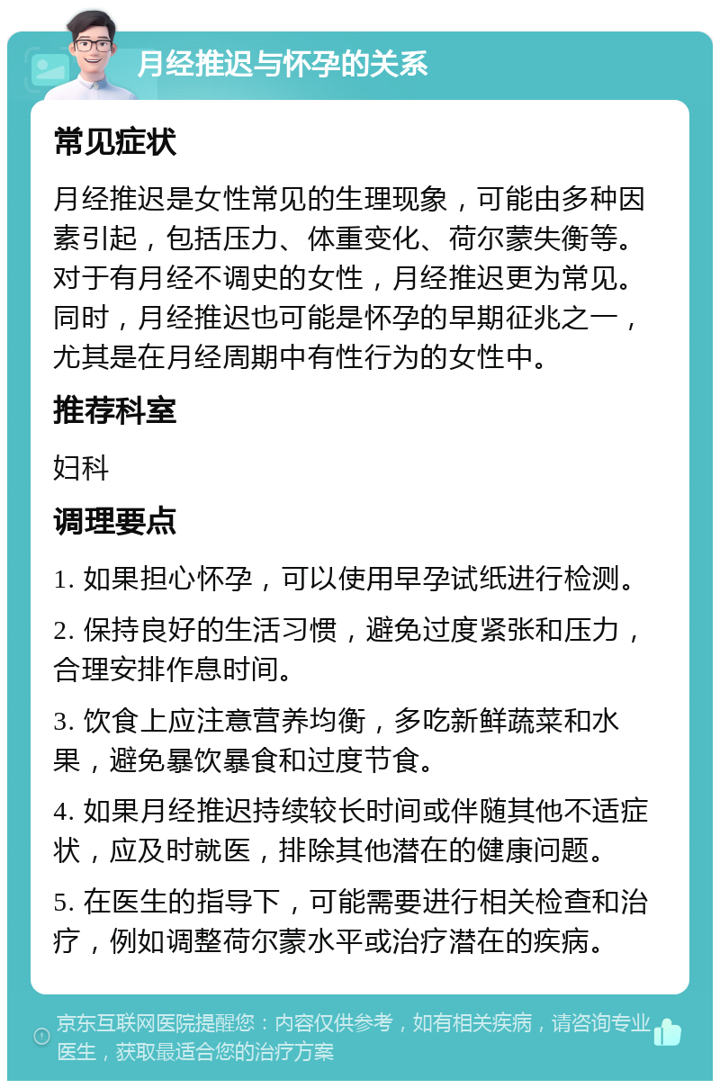 月经推迟与怀孕的关系 常见症状 月经推迟是女性常见的生理现象，可能由多种因素引起，包括压力、体重变化、荷尔蒙失衡等。对于有月经不调史的女性，月经推迟更为常见。同时，月经推迟也可能是怀孕的早期征兆之一，尤其是在月经周期中有性行为的女性中。 推荐科室 妇科 调理要点 1. 如果担心怀孕，可以使用早孕试纸进行检测。 2. 保持良好的生活习惯，避免过度紧张和压力，合理安排作息时间。 3. 饮食上应注意营养均衡，多吃新鲜蔬菜和水果，避免暴饮暴食和过度节食。 4. 如果月经推迟持续较长时间或伴随其他不适症状，应及时就医，排除其他潜在的健康问题。 5. 在医生的指导下，可能需要进行相关检查和治疗，例如调整荷尔蒙水平或治疗潜在的疾病。