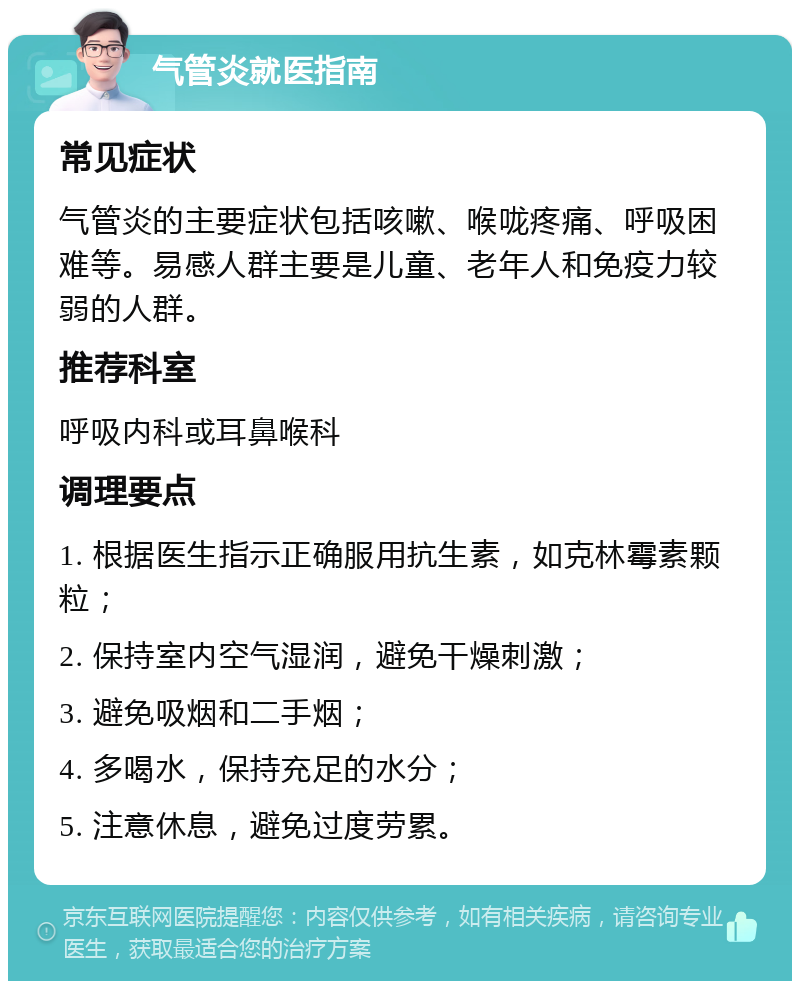 气管炎就医指南 常见症状 气管炎的主要症状包括咳嗽、喉咙疼痛、呼吸困难等。易感人群主要是儿童、老年人和免疫力较弱的人群。 推荐科室 呼吸内科或耳鼻喉科 调理要点 1. 根据医生指示正确服用抗生素，如克林霉素颗粒； 2. 保持室内空气湿润，避免干燥刺激； 3. 避免吸烟和二手烟； 4. 多喝水，保持充足的水分； 5. 注意休息，避免过度劳累。