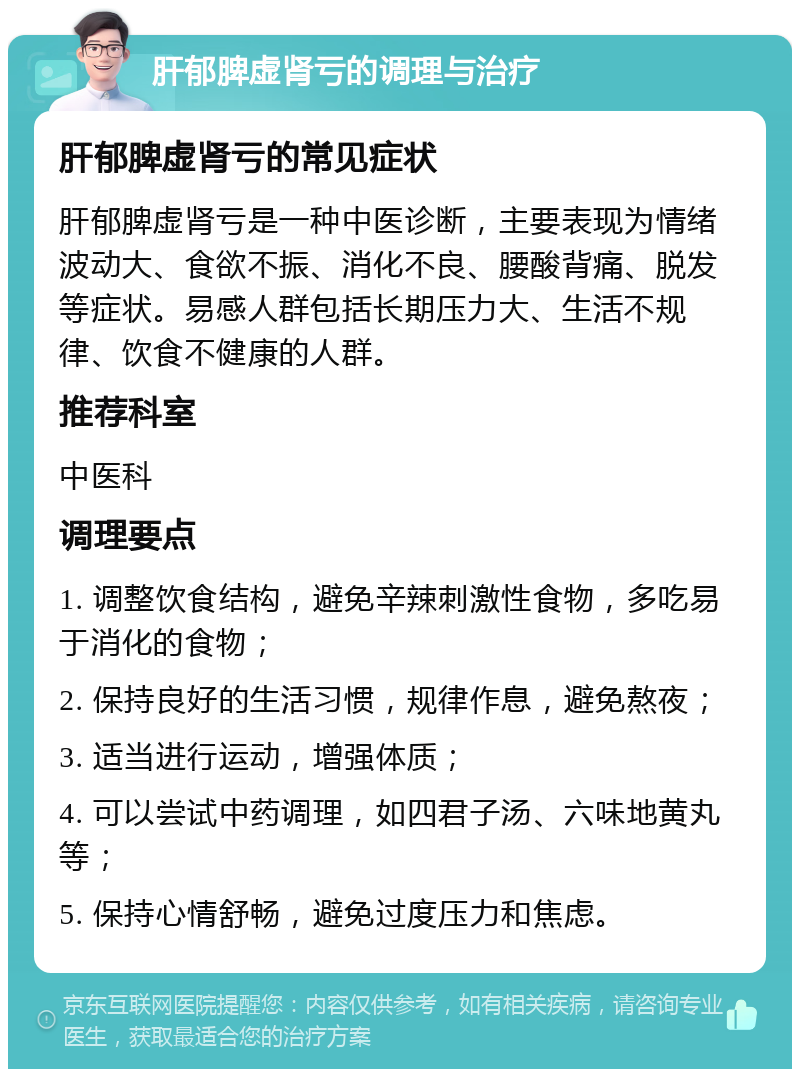 肝郁脾虚肾亏的调理与治疗 肝郁脾虚肾亏的常见症状 肝郁脾虚肾亏是一种中医诊断，主要表现为情绪波动大、食欲不振、消化不良、腰酸背痛、脱发等症状。易感人群包括长期压力大、生活不规律、饮食不健康的人群。 推荐科室 中医科 调理要点 1. 调整饮食结构，避免辛辣刺激性食物，多吃易于消化的食物； 2. 保持良好的生活习惯，规律作息，避免熬夜； 3. 适当进行运动，增强体质； 4. 可以尝试中药调理，如四君子汤、六味地黄丸等； 5. 保持心情舒畅，避免过度压力和焦虑。