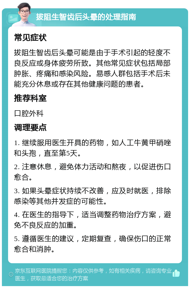 拔阻生智齿后头晕的处理指南 常见症状 拔阻生智齿后头晕可能是由于手术引起的轻度不良反应或身体疲劳所致。其他常见症状包括局部肿胀、疼痛和感染风险。易感人群包括手术后未能充分休息或存在其他健康问题的患者。 推荐科室 口腔外科 调理要点 1. 继续服用医生开具的药物，如人工牛黄甲硝唑和头孢，直至第5天。 2. 注意休息，避免体力活动和熬夜，以促进伤口愈合。 3. 如果头晕症状持续不改善，应及时就医，排除感染等其他并发症的可能性。 4. 在医生的指导下，适当调整药物治疗方案，避免不良反应的加重。 5. 遵循医生的建议，定期复查，确保伤口的正常愈合和消肿。