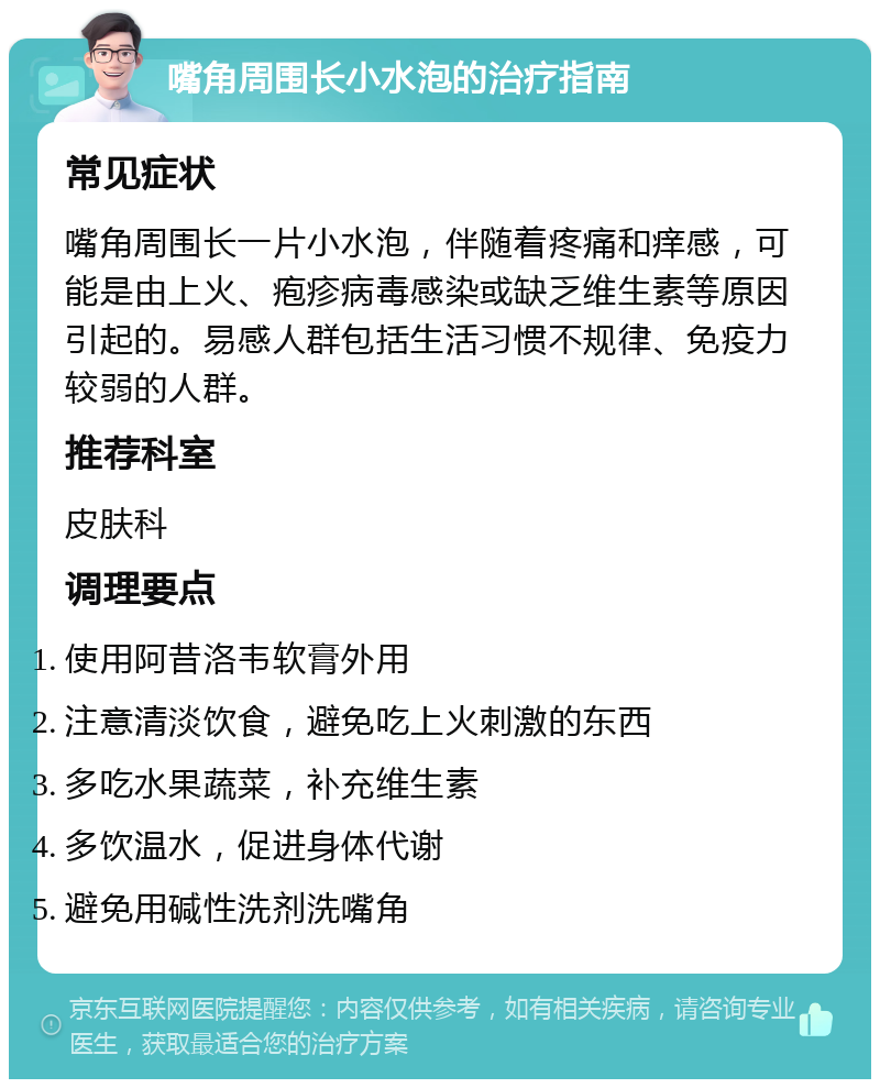 嘴角周围长小水泡的治疗指南 常见症状 嘴角周围长一片小水泡，伴随着疼痛和痒感，可能是由上火、疱疹病毒感染或缺乏维生素等原因引起的。易感人群包括生活习惯不规律、免疫力较弱的人群。 推荐科室 皮肤科 调理要点 使用阿昔洛韦软膏外用 注意清淡饮食，避免吃上火刺激的东西 多吃水果蔬菜，补充维生素 多饮温水，促进身体代谢 避免用碱性洗剂洗嘴角