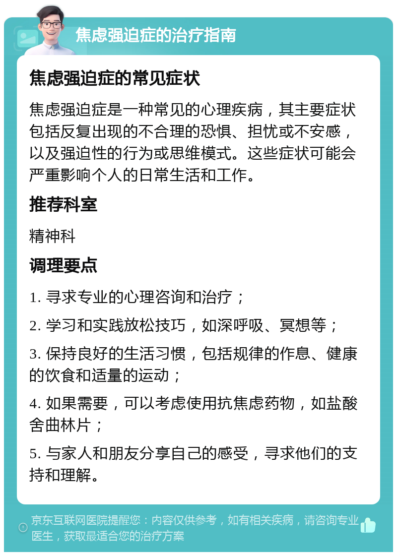 焦虑强迫症的治疗指南 焦虑强迫症的常见症状 焦虑强迫症是一种常见的心理疾病，其主要症状包括反复出现的不合理的恐惧、担忧或不安感，以及强迫性的行为或思维模式。这些症状可能会严重影响个人的日常生活和工作。 推荐科室 精神科 调理要点 1. 寻求专业的心理咨询和治疗； 2. 学习和实践放松技巧，如深呼吸、冥想等； 3. 保持良好的生活习惯，包括规律的作息、健康的饮食和适量的运动； 4. 如果需要，可以考虑使用抗焦虑药物，如盐酸舍曲林片； 5. 与家人和朋友分享自己的感受，寻求他们的支持和理解。