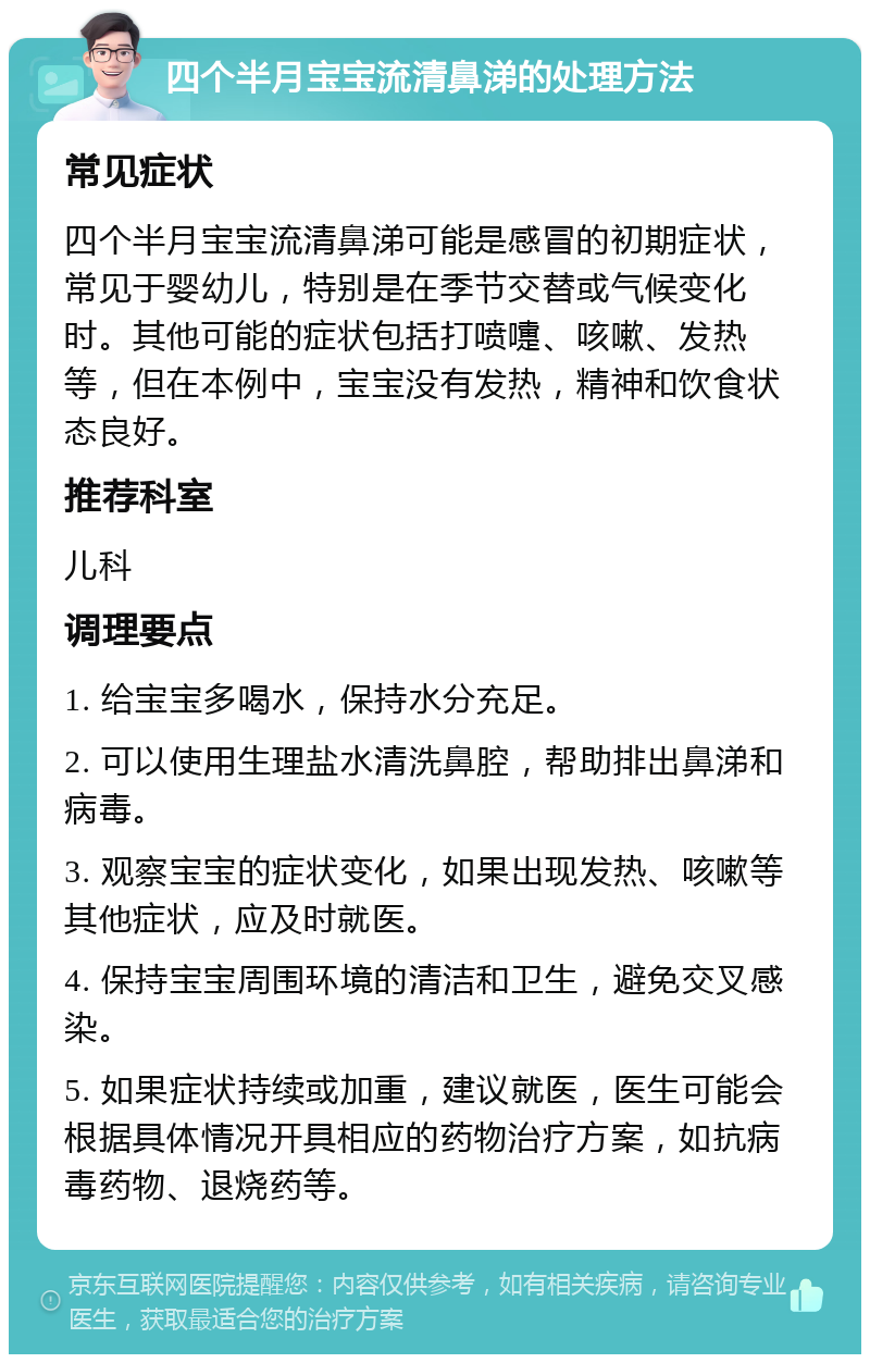 四个半月宝宝流清鼻涕的处理方法 常见症状 四个半月宝宝流清鼻涕可能是感冒的初期症状，常见于婴幼儿，特别是在季节交替或气候变化时。其他可能的症状包括打喷嚏、咳嗽、发热等，但在本例中，宝宝没有发热，精神和饮食状态良好。 推荐科室 儿科 调理要点 1. 给宝宝多喝水，保持水分充足。 2. 可以使用生理盐水清洗鼻腔，帮助排出鼻涕和病毒。 3. 观察宝宝的症状变化，如果出现发热、咳嗽等其他症状，应及时就医。 4. 保持宝宝周围环境的清洁和卫生，避免交叉感染。 5. 如果症状持续或加重，建议就医，医生可能会根据具体情况开具相应的药物治疗方案，如抗病毒药物、退烧药等。