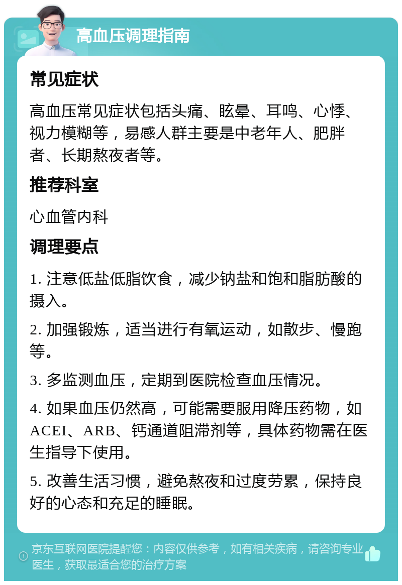 高血压调理指南 常见症状 高血压常见症状包括头痛、眩晕、耳鸣、心悸、视力模糊等，易感人群主要是中老年人、肥胖者、长期熬夜者等。 推荐科室 心血管内科 调理要点 1. 注意低盐低脂饮食，减少钠盐和饱和脂肪酸的摄入。 2. 加强锻炼，适当进行有氧运动，如散步、慢跑等。 3. 多监测血压，定期到医院检查血压情况。 4. 如果血压仍然高，可能需要服用降压药物，如ACEI、ARB、钙通道阻滞剂等，具体药物需在医生指导下使用。 5. 改善生活习惯，避免熬夜和过度劳累，保持良好的心态和充足的睡眠。