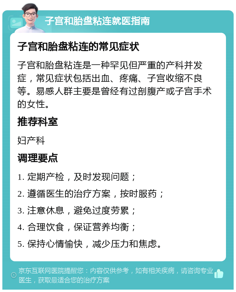 子宫和胎盘粘连就医指南 子宫和胎盘粘连的常见症状 子宫和胎盘粘连是一种罕见但严重的产科并发症，常见症状包括出血、疼痛、子宫收缩不良等。易感人群主要是曾经有过剖腹产或子宫手术的女性。 推荐科室 妇产科 调理要点 1. 定期产检，及时发现问题； 2. 遵循医生的治疗方案，按时服药； 3. 注意休息，避免过度劳累； 4. 合理饮食，保证营养均衡； 5. 保持心情愉快，减少压力和焦虑。