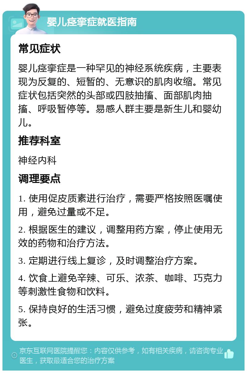 婴儿痉挛症就医指南 常见症状 婴儿痉挛症是一种罕见的神经系统疾病，主要表现为反复的、短暂的、无意识的肌肉收缩。常见症状包括突然的头部或四肢抽搐、面部肌肉抽搐、呼吸暂停等。易感人群主要是新生儿和婴幼儿。 推荐科室 神经内科 调理要点 1. 使用促皮质素进行治疗，需要严格按照医嘱使用，避免过量或不足。 2. 根据医生的建议，调整用药方案，停止使用无效的药物和治疗方法。 3. 定期进行线上复诊，及时调整治疗方案。 4. 饮食上避免辛辣、可乐、浓茶、咖啡、巧克力等刺激性食物和饮料。 5. 保持良好的生活习惯，避免过度疲劳和精神紧张。