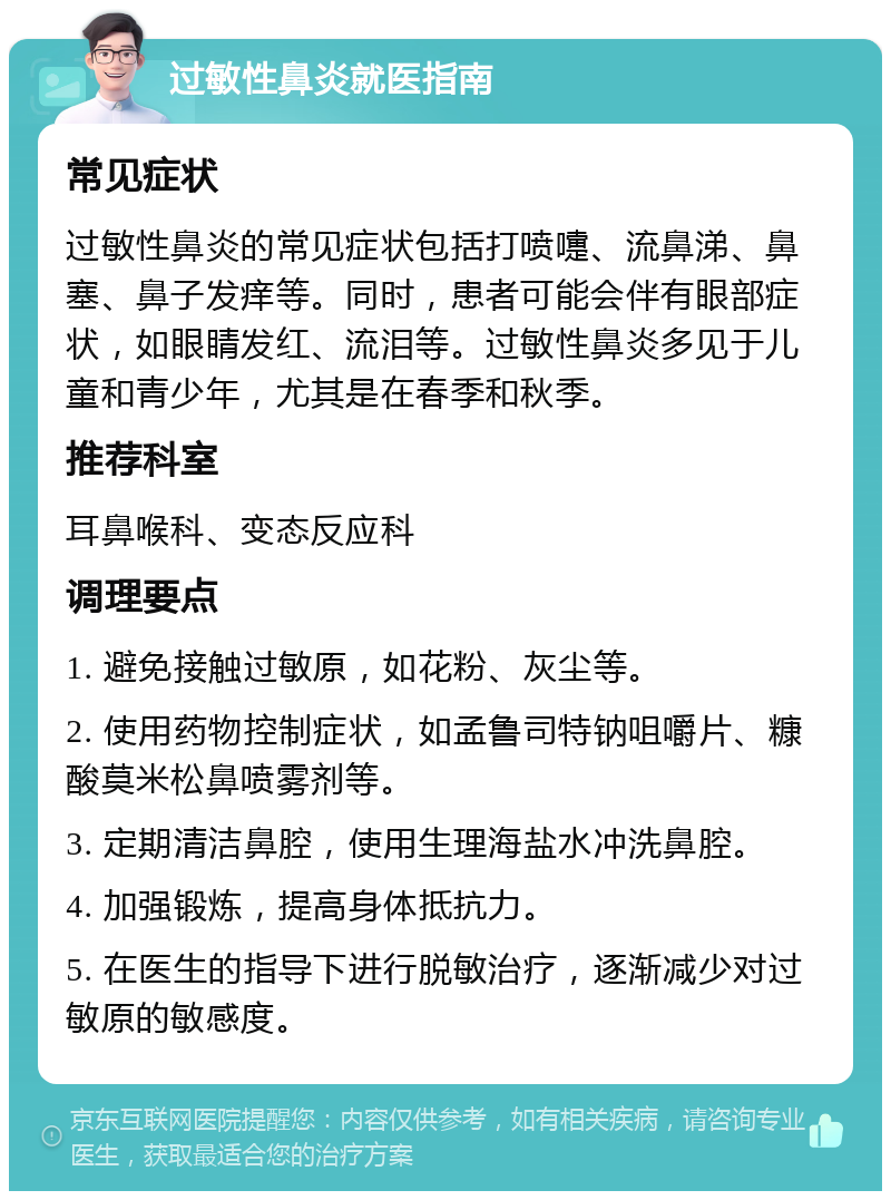 过敏性鼻炎就医指南 常见症状 过敏性鼻炎的常见症状包括打喷嚏、流鼻涕、鼻塞、鼻子发痒等。同时，患者可能会伴有眼部症状，如眼睛发红、流泪等。过敏性鼻炎多见于儿童和青少年，尤其是在春季和秋季。 推荐科室 耳鼻喉科、变态反应科 调理要点 1. 避免接触过敏原，如花粉、灰尘等。 2. 使用药物控制症状，如孟鲁司特钠咀嚼片、糠酸莫米松鼻喷雾剂等。 3. 定期清洁鼻腔，使用生理海盐水冲洗鼻腔。 4. 加强锻炼，提高身体抵抗力。 5. 在医生的指导下进行脱敏治疗，逐渐减少对过敏原的敏感度。