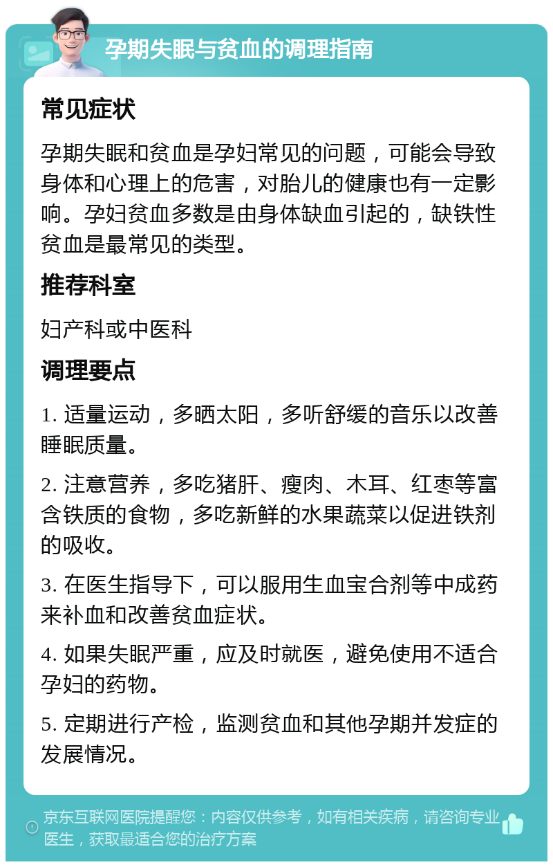 孕期失眠与贫血的调理指南 常见症状 孕期失眠和贫血是孕妇常见的问题，可能会导致身体和心理上的危害，对胎儿的健康也有一定影响。孕妇贫血多数是由身体缺血引起的，缺铁性贫血是最常见的类型。 推荐科室 妇产科或中医科 调理要点 1. 适量运动，多晒太阳，多听舒缓的音乐以改善睡眠质量。 2. 注意营养，多吃猪肝、瘦肉、木耳、红枣等富含铁质的食物，多吃新鲜的水果蔬菜以促进铁剂的吸收。 3. 在医生指导下，可以服用生血宝合剂等中成药来补血和改善贫血症状。 4. 如果失眠严重，应及时就医，避免使用不适合孕妇的药物。 5. 定期进行产检，监测贫血和其他孕期并发症的发展情况。