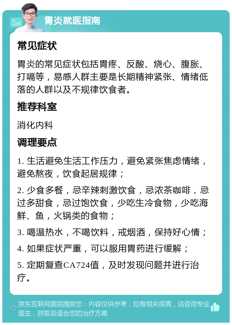 胃炎就医指南 常见症状 胃炎的常见症状包括胃疼、反酸、烧心、腹胀、打嗝等，易感人群主要是长期精神紧张、情绪低落的人群以及不规律饮食者。 推荐科室 消化内科 调理要点 1. 生活避免生活工作压力，避免紧张焦虑情绪，避免熬夜，饮食起居规律； 2. 少食多餐，忌辛辣刺激饮食，忌浓茶咖啡，忌过多甜食，忌过饱饮食，少吃生冷食物，少吃海鲜、鱼，火锅类的食物； 3. 喝温热水，不喝饮料，戒烟酒，保持好心情； 4. 如果症状严重，可以服用胃药进行缓解； 5. 定期复查CA724值，及时发现问题并进行治疗。