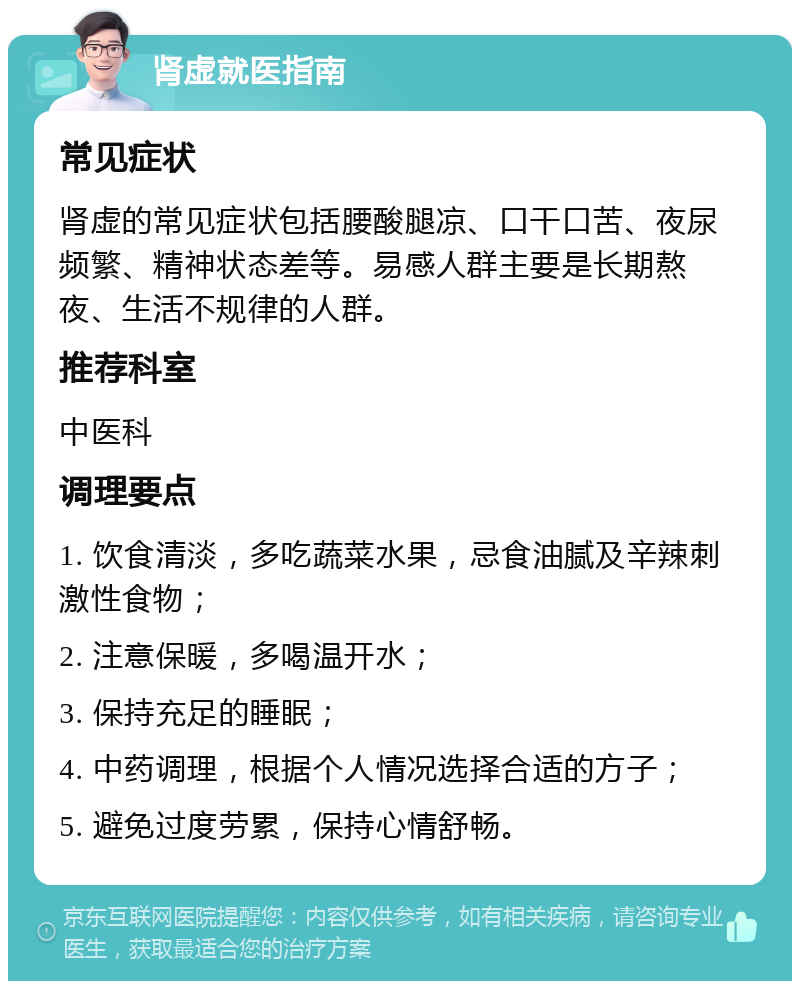 肾虚就医指南 常见症状 肾虚的常见症状包括腰酸腿凉、口干口苦、夜尿频繁、精神状态差等。易感人群主要是长期熬夜、生活不规律的人群。 推荐科室 中医科 调理要点 1. 饮食清淡，多吃蔬菜水果，忌食油腻及辛辣刺激性食物； 2. 注意保暖，多喝温开水； 3. 保持充足的睡眠； 4. 中药调理，根据个人情况选择合适的方子； 5. 避免过度劳累，保持心情舒畅。