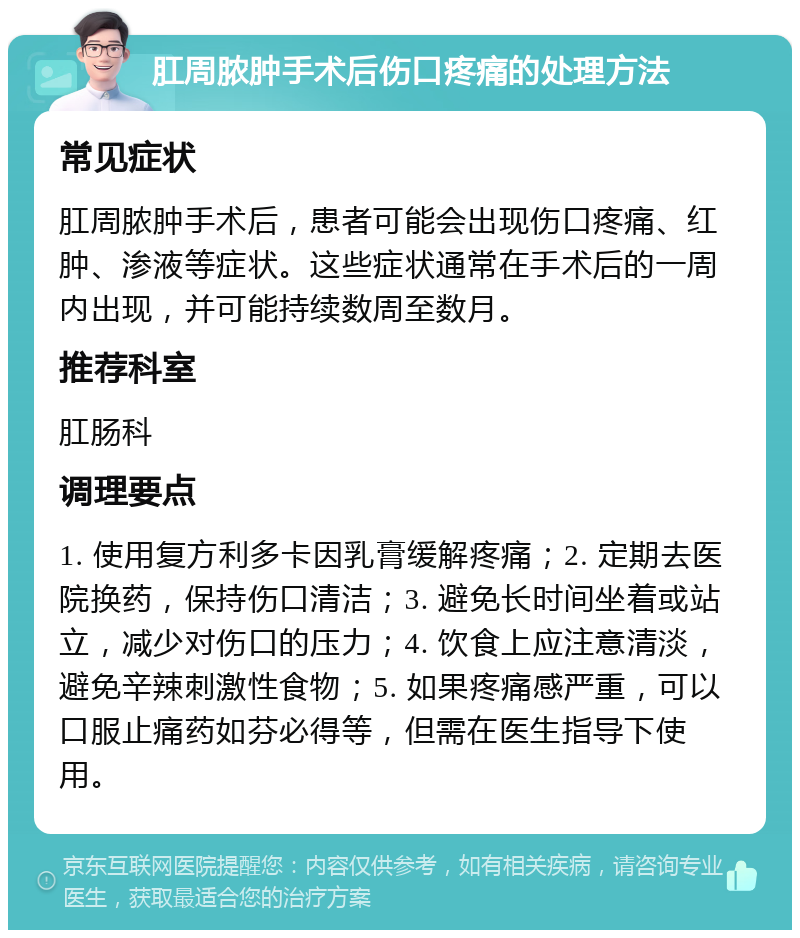 肛周脓肿手术后伤口疼痛的处理方法 常见症状 肛周脓肿手术后，患者可能会出现伤口疼痛、红肿、渗液等症状。这些症状通常在手术后的一周内出现，并可能持续数周至数月。 推荐科室 肛肠科 调理要点 1. 使用复方利多卡因乳膏缓解疼痛；2. 定期去医院换药，保持伤口清洁；3. 避免长时间坐着或站立，减少对伤口的压力；4. 饮食上应注意清淡，避免辛辣刺激性食物；5. 如果疼痛感严重，可以口服止痛药如芬必得等，但需在医生指导下使用。