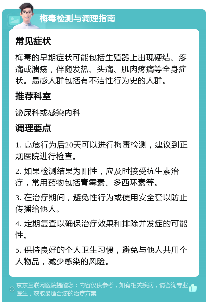 梅毒检测与调理指南 常见症状 梅毒的早期症状可能包括生殖器上出现硬结、疼痛或溃疡，伴随发热、头痛、肌肉疼痛等全身症状。易感人群包括有不洁性行为史的人群。 推荐科室 泌尿科或感染内科 调理要点 1. 高危行为后20天可以进行梅毒检测，建议到正规医院进行检查。 2. 如果检测结果为阳性，应及时接受抗生素治疗，常用药物包括青霉素、多西环素等。 3. 在治疗期间，避免性行为或使用安全套以防止传播给他人。 4. 定期复查以确保治疗效果和排除并发症的可能性。 5. 保持良好的个人卫生习惯，避免与他人共用个人物品，减少感染的风险。