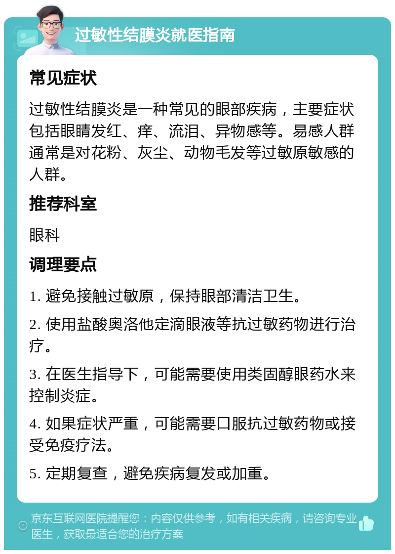 过敏性结膜炎就医指南 常见症状 过敏性结膜炎是一种常见的眼部疾病，主要症状包括眼睛发红、痒、流泪、异物感等。易感人群通常是对花粉、灰尘、动物毛发等过敏原敏感的人群。 推荐科室 眼科 调理要点 1. 避免接触过敏原，保持眼部清洁卫生。 2. 使用盐酸奥洛他定滴眼液等抗过敏药物进行治疗。 3. 在医生指导下，可能需要使用类固醇眼药水来控制炎症。 4. 如果症状严重，可能需要口服抗过敏药物或接受免疫疗法。 5. 定期复查，避免疾病复发或加重。