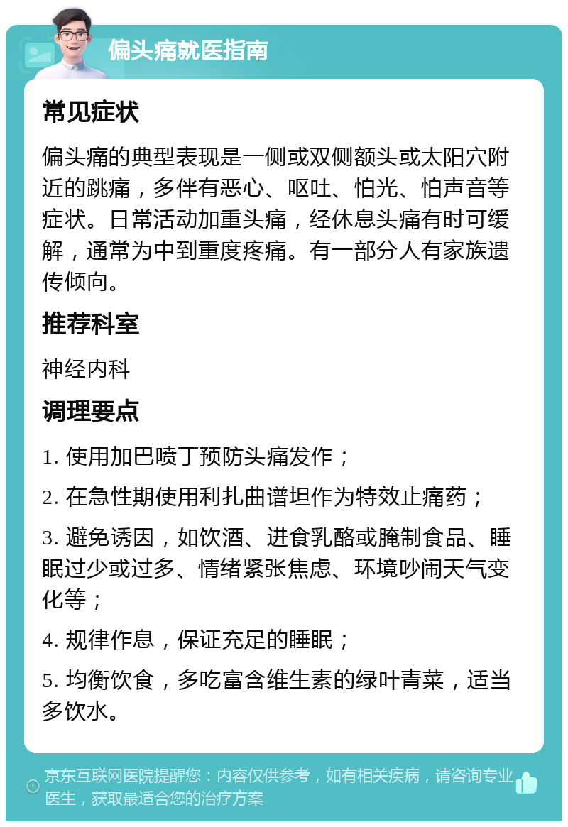 偏头痛就医指南 常见症状 偏头痛的典型表现是一侧或双侧额头或太阳穴附近的跳痛，多伴有恶心、呕吐、怕光、怕声音等症状。日常活动加重头痛，经休息头痛有时可缓解，通常为中到重度疼痛。有一部分人有家族遗传倾向。 推荐科室 神经内科 调理要点 1. 使用加巴喷丁预防头痛发作； 2. 在急性期使用利扎曲谱坦作为特效止痛药； 3. 避免诱因，如饮酒、进食乳酪或腌制食品、睡眠过少或过多、情绪紧张焦虑、环境吵闹天气变化等； 4. 规律作息，保证充足的睡眠； 5. 均衡饮食，多吃富含维生素的绿叶青菜，适当多饮水。