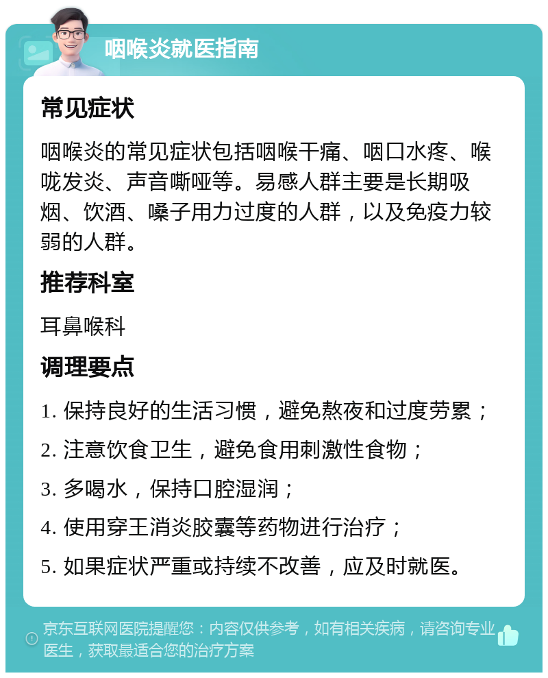 咽喉炎就医指南 常见症状 咽喉炎的常见症状包括咽喉干痛、咽口水疼、喉咙发炎、声音嘶哑等。易感人群主要是长期吸烟、饮酒、嗓子用力过度的人群，以及免疫力较弱的人群。 推荐科室 耳鼻喉科 调理要点 1. 保持良好的生活习惯，避免熬夜和过度劳累； 2. 注意饮食卫生，避免食用刺激性食物； 3. 多喝水，保持口腔湿润； 4. 使用穿王消炎胶囊等药物进行治疗； 5. 如果症状严重或持续不改善，应及时就医。