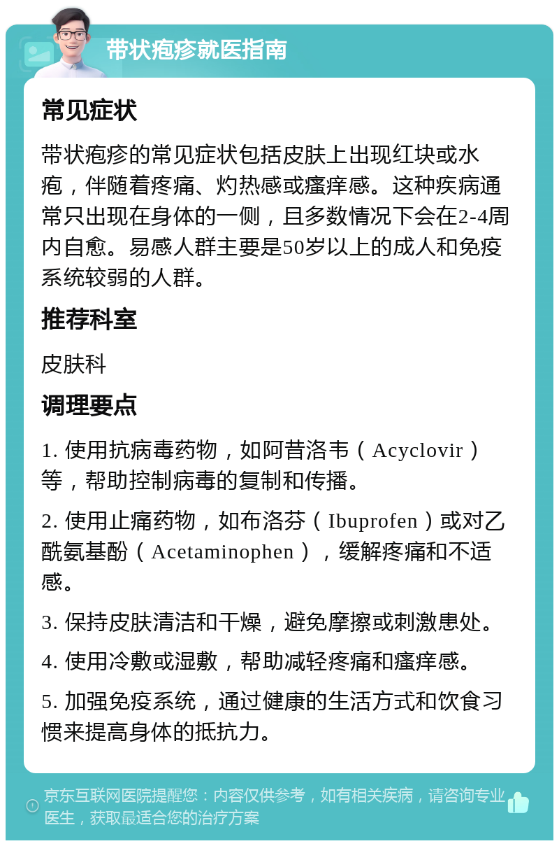 带状疱疹就医指南 常见症状 带状疱疹的常见症状包括皮肤上出现红块或水疱，伴随着疼痛、灼热感或瘙痒感。这种疾病通常只出现在身体的一侧，且多数情况下会在2-4周内自愈。易感人群主要是50岁以上的成人和免疫系统较弱的人群。 推荐科室 皮肤科 调理要点 1. 使用抗病毒药物，如阿昔洛韦（Acyclovir）等，帮助控制病毒的复制和传播。 2. 使用止痛药物，如布洛芬（Ibuprofen）或对乙酰氨基酚（Acetaminophen），缓解疼痛和不适感。 3. 保持皮肤清洁和干燥，避免摩擦或刺激患处。 4. 使用冷敷或湿敷，帮助减轻疼痛和瘙痒感。 5. 加强免疫系统，通过健康的生活方式和饮食习惯来提高身体的抵抗力。