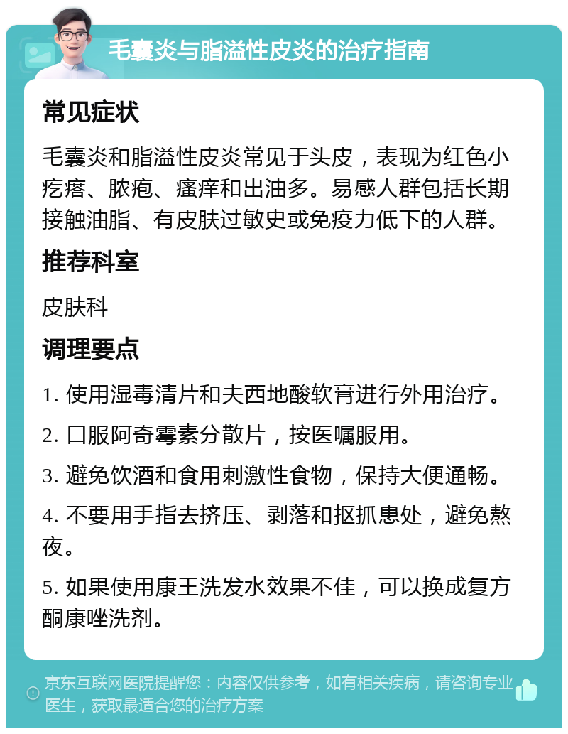 毛囊炎与脂溢性皮炎的治疗指南 常见症状 毛囊炎和脂溢性皮炎常见于头皮，表现为红色小疙瘩、脓疱、瘙痒和出油多。易感人群包括长期接触油脂、有皮肤过敏史或免疫力低下的人群。 推荐科室 皮肤科 调理要点 1. 使用湿毒清片和夫西地酸软膏进行外用治疗。 2. 口服阿奇霉素分散片，按医嘱服用。 3. 避免饮酒和食用刺激性食物，保持大便通畅。 4. 不要用手指去挤压、剥落和抠抓患处，避免熬夜。 5. 如果使用康王洗发水效果不佳，可以换成复方酮康唑洗剂。