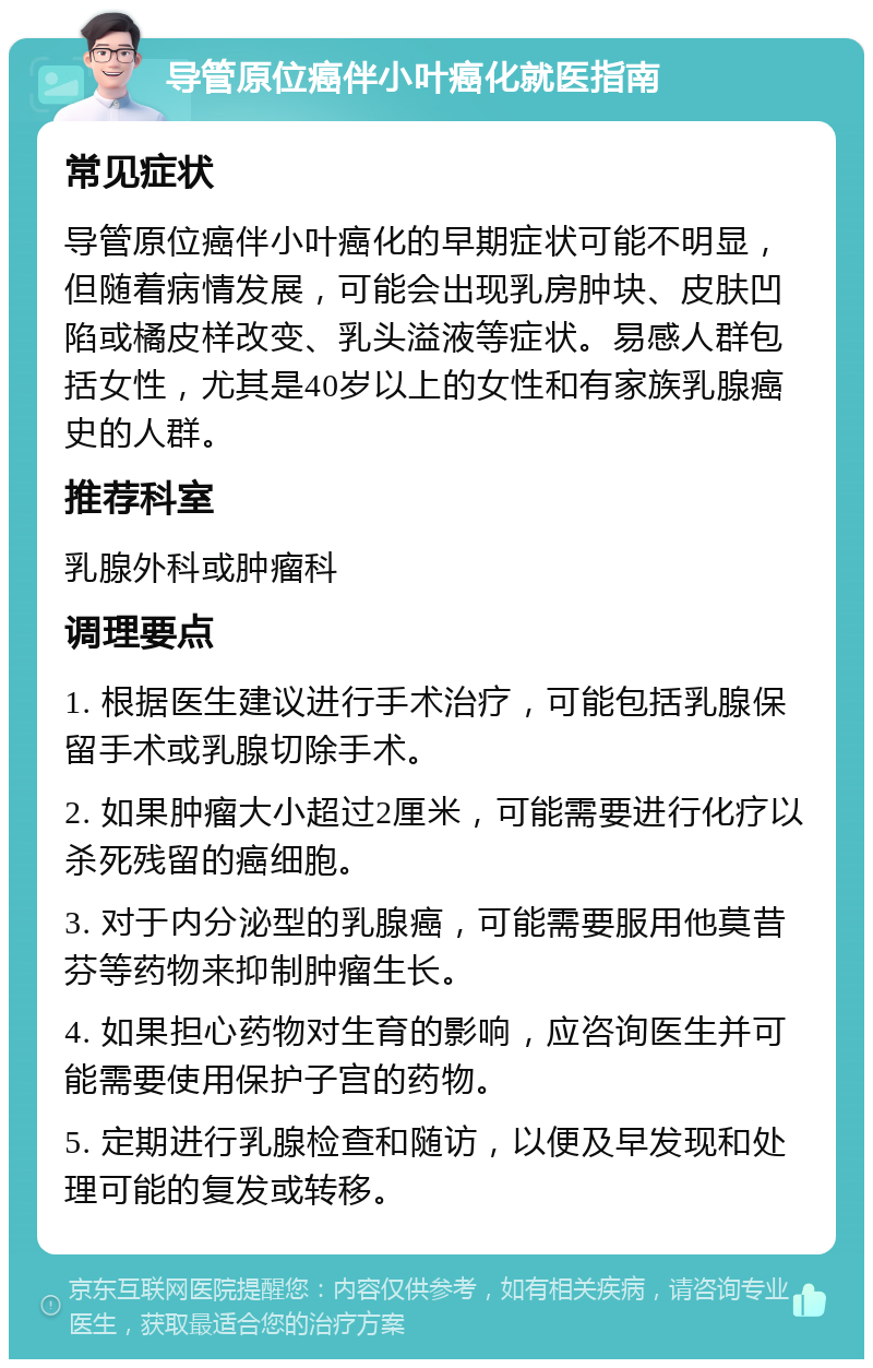 导管原位癌伴小叶癌化就医指南 常见症状 导管原位癌伴小叶癌化的早期症状可能不明显，但随着病情发展，可能会出现乳房肿块、皮肤凹陷或橘皮样改变、乳头溢液等症状。易感人群包括女性，尤其是40岁以上的女性和有家族乳腺癌史的人群。 推荐科室 乳腺外科或肿瘤科 调理要点 1. 根据医生建议进行手术治疗，可能包括乳腺保留手术或乳腺切除手术。 2. 如果肿瘤大小超过2厘米，可能需要进行化疗以杀死残留的癌细胞。 3. 对于内分泌型的乳腺癌，可能需要服用他莫昔芬等药物来抑制肿瘤生长。 4. 如果担心药物对生育的影响，应咨询医生并可能需要使用保护子宫的药物。 5. 定期进行乳腺检查和随访，以便及早发现和处理可能的复发或转移。