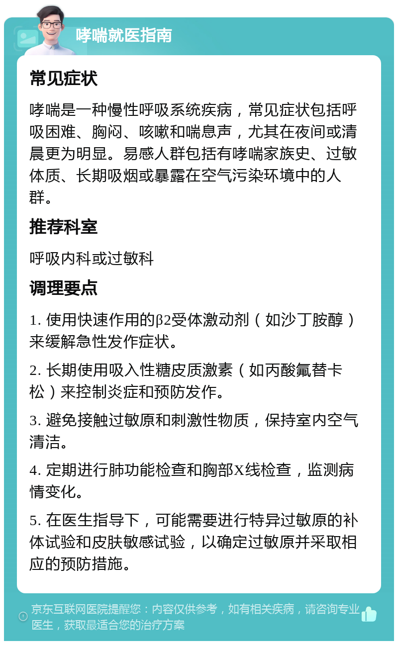 哮喘就医指南 常见症状 哮喘是一种慢性呼吸系统疾病，常见症状包括呼吸困难、胸闷、咳嗽和喘息声，尤其在夜间或清晨更为明显。易感人群包括有哮喘家族史、过敏体质、长期吸烟或暴露在空气污染环境中的人群。 推荐科室 呼吸内科或过敏科 调理要点 1. 使用快速作用的β2受体激动剂（如沙丁胺醇）来缓解急性发作症状。 2. 长期使用吸入性糖皮质激素（如丙酸氟替卡松）来控制炎症和预防发作。 3. 避免接触过敏原和刺激性物质，保持室内空气清洁。 4. 定期进行肺功能检查和胸部X线检查，监测病情变化。 5. 在医生指导下，可能需要进行特异过敏原的补体试验和皮肤敏感试验，以确定过敏原并采取相应的预防措施。