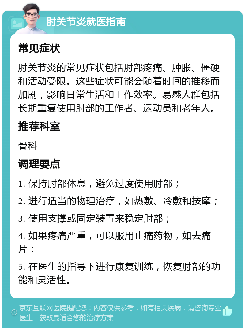 肘关节炎就医指南 常见症状 肘关节炎的常见症状包括肘部疼痛、肿胀、僵硬和活动受限。这些症状可能会随着时间的推移而加剧，影响日常生活和工作效率。易感人群包括长期重复使用肘部的工作者、运动员和老年人。 推荐科室 骨科 调理要点 1. 保持肘部休息，避免过度使用肘部； 2. 进行适当的物理治疗，如热敷、冷敷和按摩； 3. 使用支撑或固定装置来稳定肘部； 4. 如果疼痛严重，可以服用止痛药物，如去痛片； 5. 在医生的指导下进行康复训练，恢复肘部的功能和灵活性。