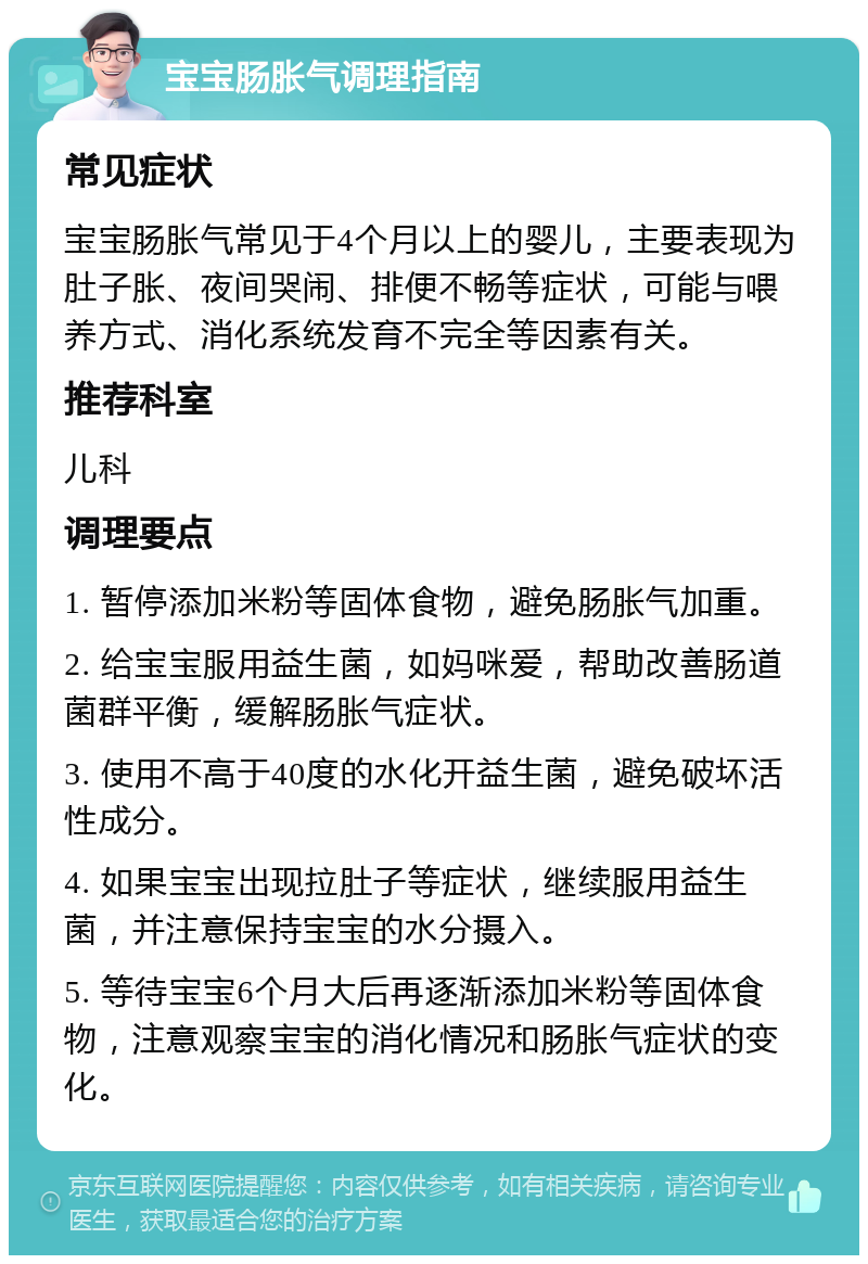 宝宝肠胀气调理指南 常见症状 宝宝肠胀气常见于4个月以上的婴儿，主要表现为肚子胀、夜间哭闹、排便不畅等症状，可能与喂养方式、消化系统发育不完全等因素有关。 推荐科室 儿科 调理要点 1. 暂停添加米粉等固体食物，避免肠胀气加重。 2. 给宝宝服用益生菌，如妈咪爱，帮助改善肠道菌群平衡，缓解肠胀气症状。 3. 使用不高于40度的水化开益生菌，避免破坏活性成分。 4. 如果宝宝出现拉肚子等症状，继续服用益生菌，并注意保持宝宝的水分摄入。 5. 等待宝宝6个月大后再逐渐添加米粉等固体食物，注意观察宝宝的消化情况和肠胀气症状的变化。