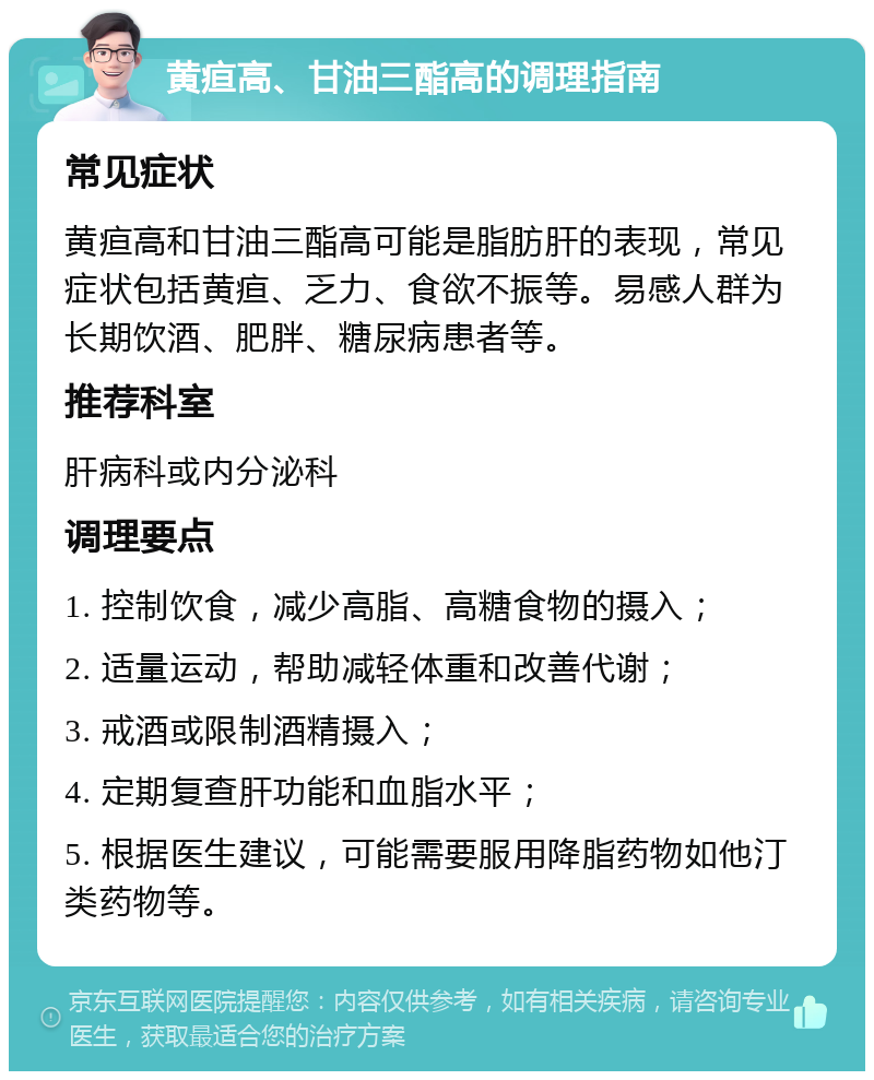 黄疸高、甘油三酯高的调理指南 常见症状 黄疸高和甘油三酯高可能是脂肪肝的表现，常见症状包括黄疸、乏力、食欲不振等。易感人群为长期饮酒、肥胖、糖尿病患者等。 推荐科室 肝病科或内分泌科 调理要点 1. 控制饮食，减少高脂、高糖食物的摄入； 2. 适量运动，帮助减轻体重和改善代谢； 3. 戒酒或限制酒精摄入； 4. 定期复查肝功能和血脂水平； 5. 根据医生建议，可能需要服用降脂药物如他汀类药物等。